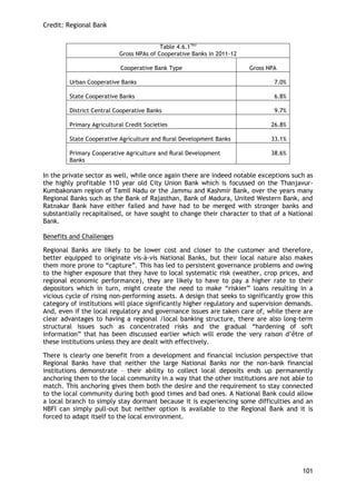 Credit: Regional Bank 
101 
Table 4.6.1163 
Gross NPAs of Cooperative Banks in 2011-12 
Cooperative Bank Type 
Gross NPA 
Urban Cooperative Banks 
7.0% 
State Cooperative Banks 
6.8% 
District Central Cooperative Banks 
9.7% 
Primary Agricultural Credit Societies 
26.8% 
State Cooperative Agriculture and Rural Development Banks 
33.1% 
Primary Cooperative Agriculture and Rural Development Banks 
38.6% 
In the private sector as well, while once again there are indeed notable exceptions such as the highly profitable 110 year old City Union Bank which is focussed on the Thanjavur- Kumbakonam region of Tamil Nadu or the Jammu and Kashmir Bank, over the years many Regional Banks such as the Bank of Rajasthan, Bank of Madura, United Western Bank, and Ratnakar Bank have either failed and have had to be merged with stronger banks and substantially recapitalised, or have sought to change their character to that of a National Bank. 
Benefits and Challenges 
Regional Banks are likely to be lower cost and closer to the customer and therefore, better equipped to originate vis-à-vis National Banks, but their local nature also makes them more prone to ―capture‖. This has led to persistent governance problems and owing to the higher exposure that they have to local systematic risk (weather, crop prices, and regional economic performance), they are likely to have to pay a higher rate to their depositors which in turn, might create the need to make ―riskier‖ loans resulting in a vicious cycle of rising non-performing assets. A design that seeks to significantly grow this category of institutions will place significantly higher regulatory and supervision demands. And, even if the local regulatory and governance issues are taken care of, while there are clear advantages to having a regional /local banking structure, there are also long-term structural issues such as concentrated risks and the gradual ―hardening of soft information‖ that has been discussed earlier which will erode the very raison d‘être of these institutions unless they are dealt with effectively. 
There is clearly one benefit from a development and financial inclusion perspective that Regional Banks have that neither the large National Banks nor the non-bank financial institutions demonstrate – their ability to collect local deposits ends up permanently anchoring them to the local community in a way that the other institutions are not able to match. This anchoring gives them both the desire and the requirement to stay connected to the local community during both good times and bad ones. A National Bank could allow a local branch to simply stay dormant because it is experiencing some difficulties and an NBFI can simply pull-out but neither option is available to the Regional Bank and it is forced to adapt itself to the local environment. 
 
