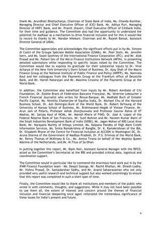 x 
thank Ms. Arundhati Bhattacharya, Chairman of State Bank of India, Ms. Chanda Kochhar, Managing Director and Chief Executive Officer of ICICI Bank, Mr. Aditya Puri, Managing Director of HDFC Bank, and Mr. Pramit Jhaveri, Chief Executive Officer of Citibank India, for their time and guidance. The Committee also had the opportunity to understand the potential for Aadhaar as a mechanism to drive financial inclusion and for this it would like to record its thanks to Mr. Nandan Nilekani, Chairman and Mr. Rajesh Bansal, Assistant Director General of UIDAI. 
The Committee appreciates and acknowledges the significant efforts put in by Ms. Simone di Castri of the Groupe Spéciale Mobile Association (GSMA), Mr. Peer Stein, Ms. Jennifer Isern, and Ms. Swati Sawhney of the International Finance Corporation (IFC), and Mr. Alok Prasad and Ms. Pallavi Sen of the Micro Finance Institutions Network (MFIN), in presenting detailed submissions while responding to specific issues raised by the Committee. The Committee would like to express its gratitude for their substantial inputs to Dr. Viral Acharya of the New York University‘s Stern School of Business, Dr. Ajay Shah of the Macro Finance Group at the National Institute of Public Finance and Policy (NIPFP), Ms. Namrata Kaul and her colleagues from the Payments Group at the Frankfurt office of Deustche Bank, and Mr. Harish Natarajan and Mr. Massimo Cirasino of the Payments Group at the World Bank. 
In addition, the Committee also benefited from inputs by Mr. Robert Annibale of Citi Foundation, Dr. Estelle Brack of Fédération Bancaire Française, Ms. Séverine Leboucher a French Financial Journalist who writes for Revue-Banque, Ms. Madhabi Buch of Greater Pacific Capital, Ms. Nimilita Chatterjee of Equifax India, Dr. Michael Chu of the Harvard Business School, Dr. Asli Demirgüc-Kunt of the World Bank, Dr. Robert DeYoung of the University of Kansas School of Business, Mr. Brahmanand Hegde of Vistaar Finance, Mr. Arun Jain of Polaris, Professor Ashok Jhunjhunwala and Professor Gaurav Raina of IIT Madras, Mr. Sanjay Kaul of NCML, Mr. Manish Khera of FINO, Dr. José A. Lopez of the Federal Reserve Bank of San Francisco, Mr. Susil Muhnot and Mr. Naveen Kumar Maini of the Small Industries Development Bank of India (SIDBI), Mr. Jagan Mohan of KBS Local Area Bank, Mr. Narayana Murthy of Infosys Limited, Ms. Kalpana Pandey of High Mark Credit Information Services, Ms. Smita Ramakrishna of RangDe, Dr. K. Ramakrishnan of the IBA, Dr. Elisabeth Rhyne of the Centre for Financial Inclusion at ACCION in Washington DC, Dr. Aruna Sharma of the Government of Madhya Pradesh, Dr. P.S. Srinivas of the World Bank, Mr. Renny Thomas of McKinsey & Co., Ms. Amina Tirana on behalf of Her Majesty Queen Máxima of the Netherlands, and Mr. M.Titus of Sa-Dhan. 
In putting together this report, Mr. Bipin Nair, Assistant General Manager with the RPCD, acted as the Committee‘s Secretariat at the RBI and provided critical data, logistical and coordination support. 
The Committee would in particular like to commend the enormous hard work put in by the IFMR Finance Foundation team - Ms. Deepti George, Mr. Rachit Khaitan, Mr. Dinesh Lodha, Mr. Vishnu Prasad, Dr. Santadarshan Sadhu, and Mr. Anand Sahasranaman who not only provided very useful research and technical support but also worked unstintingly to ensure that this report was completed in such a short span of time. 
Finally, the Committee would like to thank all institutions and members of the public who wrote in with comments, thoughts, and suggestions. While it may not have been possible to use them all, the extent of interest and concern around the themes of financial inclusion and financial deepening once again reiterated the tremendous significance of these issues for India‘s present and future. 
 