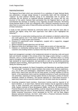 Credit: Regional Bank 
102 
Improving Governance 
The Regional Rural Bank which was conceived of as a subsidiary of larger National Banks was potentially a stronger design because it successfully dealt with the challenge of ―capture‖ by local political interests owing to its relationship with its parent, but eventually did not perform as expected because gradually the culture and the cost structure of the parent National Bank permeated into the Regional Bank as well and overwhelmed the attempts at building a truly regionally focussed institution. Permitting strong National Banks to float such subsidiaries with a different ownership structure may allow them to overcome some of these difficulties and benefit from the inherent strengths of these institutions. 
A study on best practices followed by community banks in the USA that were able to maintain the highest rating from their supervisors from 2006 to 2011 highlighted the following164: 
1. Commitment to conservative lending practices with emphasis on detailed underwriting and credit policies even if this meant losing business to some competitors who were increasing LTV ratios to gain more business 
2. Presence of experienced senior management, coupled with a supportive, engaged board of directors 
3. Balance between growth objectives and risk level 
4. Rigourous follow-up of delinquent loans – in some cases as early as 5 days past due 
5. Emphasis on relationship banking based on detailed knowledge of their markets and customers and avoiding market or products that they did not understand. 
Board and management oversight is the fundamental element of ensuring a safe and sound bank and director oversight is the primary driver that keeps a bank moving in a positive direction, and is a critical component of a bank's success165. Therefore there is a strong need to strengthen the board governance at the Regional Banks by ensuring that there are high standards for board composition and operations as well as by proactively grooming competent board members. Board governance for Regional Banks can be strengthened by taking the following steps166: 
1. Mandating high standards for Board Composition and Operations by specifying clearer ―fit and proper‖ standards for board members that ensure some relevant experience. (e.g. mix of skills and stakeholders; independent directors; higher qualifications for board chairs; board chair and CEO not the same person; no family members of CEO on board). A few operational items could be mandated (existence of audit committee and risk committee; reporting of internal auditor directly to the board; conflict of interest standards; rotation of members). The German approach of a dual board structure: a supervisory board and an executive board that runs the bank could also be explored. 
2. Grooming competent board members. Governance training could be required of all board members, or at least Chairs. Retired senior bankers may be appointed to Board roles in these institutions and institutions such as College of Agricultural Banking (CAB), Bankers Institute of Rural Development (BIRD), and Centre for Advancement in Financial Research and Learning (CAFRAL) could be requested to develop such training programmes along the lines of The Bank Director‘s Desktop developed by US Fed, the Global Corporate Governance Forum developed by the IFC, and the Bank Negara Malaysia sponsored Institute, the ICLIF, which offers a Financial Institution Directors Education course to board directors across Asia. 
 