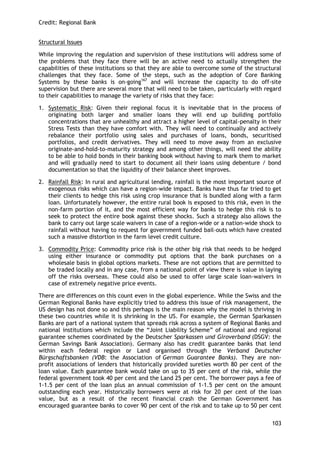 Credit: Regional Bank 
103 
Structural Issues 
While improving the regulation and supervision of these institutions will address some of the problems that they face there will be an active need to actually strengthen the capabilities of these institutions so that they are able to overcome some of the structural challenges that they face. Some of the steps, such as the adoption of Core Banking Systems by these banks is on-going167 and will increase the capacity to do off-site supervision but there are several more that will need to be taken, particularly with regard to their capabilities to manage the variety of risks that they face: 
1. Systematic Risk: Given their regional focus it is inevitable that in the process of originating both larger and smaller loans they will end up building portfolio concentrations that are unhealthy and attract a higher level of capital-penalty in their Stress Tests than they have comfort with. They will need to continually and actively rebalance their portfolio using sales and purchases of loans, bonds, securitised portfolios, and credit derivatives. They will need to move away from an exclusive originate-and-hold-to-maturity strategy and among other things, will need the ability to be able to hold bonds in their banking book without having to mark them to market and will gradually need to start to document all their loans using debenture / bond documentation so that the liquidity of their balance sheet improves. 
2. Rainfall Risk: In rural and agricultural lending, rainfall is the most important source of exogenous risks which can have a region-wide impact. Banks have thus far tried to get their clients to hedge this risk using crop insurance that is bundled along with a farm loan. Unfortunately however, the entire rural book is exposed to this risk, even in the non-farm portion of it, and the most efficient way for banks to hedge this risk is to seek to protect the entire book against these shocks. Such a strategy also allows the bank to carry out large scale waivers in case of a region-wide or a nation-wide shock to rainfall without having to request for government funded bail-outs which have created such a massive distortion in the farm level credit culture. 
3. Commodity Price: Commodity price risk is the other big risk that needs to be hedged using either insurance or commodity put options that the bank purchases on a wholesale basis in global options markets. These are not options that are permitted to be traded locally and in any case, from a national point of view there is value in laying off the risks overseas. These could also be used to offer large scale loan-waivers in case of extremely negative price events. 
There are differences on this count even in the global experience. While the Swiss and the German Regional Banks have explicitly tried to address this issue of risk management, the US design has not done so and this perhaps is the main reason why the model is thriving in these two countries while it is shrinking in the US. For example, the German Sparkassen Banks are part of a national system that spreads risk across a system of Regional Banks and national institutions which include the ―Joint Liability Scheme‖ of national and regional guarantee schemes coordinated by the Deutscher Sparkassen und Giroverband (DSGV: the German Savings Bank Association). Germany also has credit guarantee banks that lend within each federal region or Land organised through the Verband Deutscher Bürgschaftsbanken (VDB: the Association of German Guarantee Banks). They are non- profit associations of lenders that historically provided sureties worth 80 per cent of the loan value. Each guarantee bank would take on up to 35 per cent of the risk, while the federal government took 40 per cent and the Land 25 per cent. The borrower pays a fee of 1-1.5 per cent of the loan plus an annual commission of 1-1.5 per cent on the amount outstanding each year. Historically borrowers were at risk for 20 per cent of the loan value, but as a result of the recent financial crash the German Government has encouraged guarantee banks to cover 90 per cent of the risk and to take up to 50 per cent  