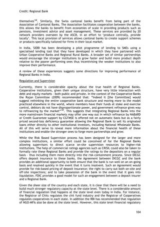 Credit: Regional Bank 
104 
themselves168. Similarly, the Swiss cantonal banks benefit from being part of the Association of Cantonal Banks. The Association facilitates cooperation between the banks, this allows the banks to benefit from economies of scale in providing products such as pensions, investment advice and asset management. These services are provided by 20 network providers overseen by the ASCB, in an effort to ‗produce centrally, provide locally‘. This local provision of services allows cantonal banks to create support schemes or products specifically tailored for firms in their local market. 
In India, SIDBI has been developing a pilot programme of lending to SMEs using a specialised lending tool that they have developed in which they have partnered with Urban Cooperative Banks and Regional Rural Banks. A broader set of similar partnerships would encourage the stronger institutions to grow faster and build more product depth relative to the poorer performing ones thus incentivising the weaker institutions to also improve their performance. 
A review of these experiences suggests some directions for improving performance of Regional Banks in India. 
Regulation and Supervision 
Currently, there is considerable opacity about the true health of Regional Banks. Cooperative institutions, given their unique structure, have very little interaction with debt and equity markets – both public and private. In the context of the Cooperative Banks the Rajan Committee (2009) recommended that: ―Indeed it [the Committee] would suggest rethinking the entire cooperative bank structure and moving more to the model practiced elsewhere in the world, where members have their funds at stake and exercise control, debtors do not have disproportionate power, and government refinance gives way to refinancing by the market‖169. This suggests that integrating Regional Banks into the more mainstream financial markets may offer one way out in which refinance by NABARD or Credit Guarantee support by CGTMSE is offered not on automatic basis but as a fairly priced second-loss deficiency guarantee allowing the Regional Bank to sell its originated loans either directly to other institutional investors, including National Wholesale Banks. All of this will serve to reveal more information about the financial health of these institutions and enable the stronger ones to forge more partnerships and grow. 
While the Risk Based Supervision process has been designed for the larger and more complex institutions, a similar effort could be conceived of for the Regional Banks allowing supervisors to direct scarce on-site supervision resources to higher-risk institutions. The help of commercial ratings agencies such as CRISIL could also be taken to formally rate these Regional Banks and provide the ratings to the depositors on a regular basis – thus including them more directly into the risk-containment process. Since DICGC offers deposit insurance to these banks, the Agreement between DICGC and the bank provides an additional opportunity to both ensure that the bank is run well on an on-going basis and resolved quickly in the event that it turns insolvent. Such an Agreement would provide for risk-based pricing of deposit insurance; the right to carry out both on-site and off-site inspections; and to take possession of the bank in the event that it goes into liquidation. FDIC provides a good model for such an engagement between a deposit insurer and a Regional Bank. 
Given the sheer size of the country and each state, it is clear that there will be a need to build much stronger regulatory capacity at the state level. There is a considerable amount of financial regulation that happens at the state level even today in India. For instance, the Registrar of Chits regulates the chit fund industry and the Registrar of Cooperatives regulates cooperatives in each state. In addition the RBI has recommended that regulation of NGO-MFIs also be done at the state level. However, this state level financial regulatory  