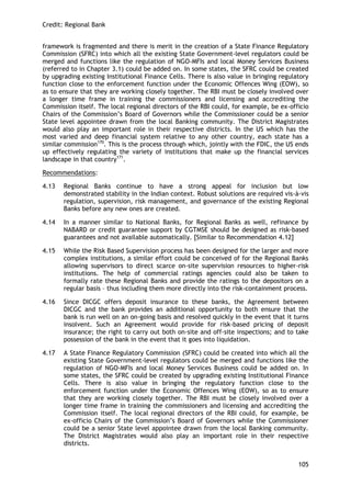 Credit: Regional Bank 
105 
framework is fragmented and there is merit in the creation of a State Finance Regulatory Commission (SFRC) into which all the existing State Government-level regulators could be merged and functions like the regulation of NGO-MFIs and local Money Services Business (referred to in Chapter 3.1) could be added on. In some states, the SFRC could be created by upgrading existing Institutional Finance Cells. There is also value in bringing regulatory function close to the enforcement function under the Economic Offences Wing (EOW), so as to ensure that they are working closely together. The RBI must be closely involved over a longer time frame in training the commissioners and licensing and accrediting the Commission itself. The local regional directors of the RBI could, for example, be ex-officio Chairs of the Commission‘s Board of Governors while the Commissioner could be a senior State level appointee drawn from the local Banking community. The District Magistrates would also play an important role in their respective districts. In the US which has the most varied and deep financial system relative to any other country, each state has a similar commission170. This is the process through which, jointly with the FDIC, the US ends up effectively regulating the variety of institutions that make up the financial services landscape in that country171. 
Recommendations: 
4.13 Regional Banks continue to have a strong appeal for inclusion but low demonstrated stability in the Indian context. Robust solutions are required vis-à-vis regulation, supervision, risk management, and governance of the existing Regional Banks before any new ones are created. 
4.14 In a manner similar to National Banks, for Regional Banks as well, refinance by NABARD or credit guarantee support by CGTMSE should be designed as risk-based guarantees and not available automatically. [Similar to Recommendation 4.12] 
4.15 While the Risk Based Supervision process has been designed for the larger and more complex institutions, a similar effort could be conceived of for the Regional Banks allowing supervisors to direct scarce on-site supervision resources to higher-risk institutions. The help of commercial ratings agencies could also be taken to formally rate these Regional Banks and provide the ratings to the depositors on a regular basis – thus including them more directly into the risk-containment process. 
4.16 Since DICGC offers deposit insurance to these banks, the Agreement between DICGC and the bank provides an additional opportunity to both ensure that the bank is run well on an on-going basis and resolved quickly in the event that it turns insolvent. Such an Agreement would provide for risk-based pricing of deposit insurance; the right to carry out both on-site and off-site inspections; and to take possession of the bank in the event that it goes into liquidation. 
4.17 A State Finance Regulatory Commission (SFRC) could be created into which all the existing State Government-level regulators could be merged and functions like the regulation of NGO-MFIs and local Money Services Business could be added on. In some states, the SFRC could be created by upgrading existing Institutional Finance Cells. There is also value in bringing the regulatory function close to the enforcement function under the Economic Offences Wing (EOW), so as to ensure that they are working closely together. The RBI must be closely involved over a longer time frame in training the commissioners and licensing and accrediting the Commission itself. The local regional directors of the RBI could, for example, be ex-officio Chairs of the Commission‘s Board of Governors while the Commissioner could be a senior State level appointee drawn from the local Banking community. The District Magistrates would also play an important role in their respective districts.  