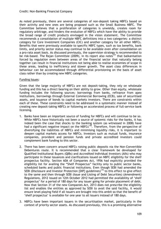 Credit: Non-Banking Financial Company 
109 
As noted previously, there are several categories of non-deposit taking NBFCs based on their activity and new ones are being proposed such as the Small Business NBFC. The Committee believes that a proliferation of categories is unwieldy, creates room for regulatory arbitrage, and hinders the evolution of NBFCs which have the ability to provide the broad range of credit products envisaged in the vision statement. The Committee recommends a consolidation of multiple NBFC definitions into a two categories: a distinct category for Core Investment Companies (CIC) and another category for all other NBFCs. Benefits that were previously available to specific NBFC types, such as tax benefits, bank limits, and priority sector status may continue to be available even after consolidation on a pro-rata asset basis. As discussed previously, the supervision strategy is recommended to be risk-based. The Rajan Committee (2009), in its report also notes177 that balkanisation forced by regulation even between areas of the financial sector that naturally belong together can result in financial institutions not being able to realise economies of scope in these areas, leading to inefficiency and slower growth. The asset class differences in behaviour can be accommodated through differential provisioning on the basis of asset class rather than by creating new NBFC categories. 
Funding Issues: 
Given that the large majority of NBFCs are not deposit-taking, they rely on wholesale funding and this has a direct bearing on their ability to grow. Other than equity, wholesale funding includes the following sources: borrowings from banks, refinance from apex institutions, borrowings through External Commercial Borrowing (ECB), sale of securitised assets, and issuance of bonds to capital markets investors. There are constraints within each of these. These constraints need to be addressed in a systematic manner instead of creating new deposit-taking NBFCs or following an accelerated process of full-service bank licensing. 
1. Banks have been an important source of funding for NBFCs and will continue to be so. While NBFCs have historically not been a source of systemic risks for the banks, it has indeed been the case that shocks to the banking system (as witnessed in 2008) have had a significant negative impact on the NBFCs178. Therefore, from the perspective of diversifying the liabilities of NBFCs and minimising liquidity risks, it is important to deepen capital markets access for NBFCs. Investors such as mutual funds, insurance companies, provident and pension funds and private accredited investors could complement bank funding to this sector. 
2. There has been concern around NBFCs raising public deposits via the Non-Convertible Debentures route. It is recommended that a clear framework be developed for Qualified Institutional Buyers (QIBs) and Accredited Individual Investors (AIIs) who may participate in these issuances and clarifications issued on NBFC eligibility for the shelf prospectus facility. Section 60A of Companies Act, 1956 had explicitly provided the eligibility list for availing the ―Shelf Prospectus‖ facility only to public sector banks, scheduled banks and public financial institutions. Even though SEBI had amended the SEBI (Disclosure and Investor Protection {DIP} guidelines)179 to this effect to give effect to the same and then through SEBI (Issue and Listing of Debt Securities) (Amendment) Regulations, 2012 issued on 12th October 2012 had permitted the availability of ‗shelf prospectus‘ for a period of 180 days for any issuer going for private placement of debt. Now that Section 31 of the new Companies Act, 2013 does not prescribe the eligibility list and enables the entities as approved by SEBI to avail the said facility, it would ensure level playing field if all issuers are brought into this ambit so that the benefit of ‗shelf prospectus‘ is available for one year to all issuers instead of 180 days. 
3. NBFCs have been important issuers in the securitisation market, particularly in the context of priority sector assets. As discussed previously, this is a promising alternative  