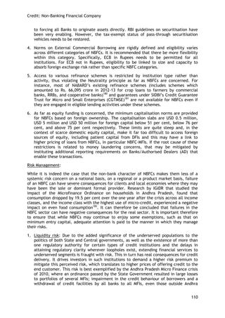 Credit: Non-Banking Financial Company 
110 
to forcing all Banks to originate assets directly. RBI guidelines on securitisation have been very enabling. However, the tax-exempt status of pass-through securitisation vehicles needs to be restored. 
4. Norms on External Commercial Borrowing are rigidly defined and eligibility varies across different categories of NBFCs. It is recommended that there be more flexibility within this category. Specifically, ECB in Rupees needs to be permitted for all institutions. For ECB not in Rupees, eligibility to be linked to size and capacity to absorb foreign exchange risk rather than specific NBFC categories. 
5. Access to various refinance schemes is restricted by institution type rather than activity, thus violating the Neutrality principle as far as NBFCs are concerned. For instance, most of NABARD‘s existing refinance schemes (includes schemes which amounted to Rs. 66,095 crore in 2012-13 for crop loans to farmers by commercial banks, RRBs, and cooperative banks)180 and guarantees under SIDBI‘s Credit Guarantee Trust for Micro and Small Enterprises (CGTMSE)181 are not available for NBFCs even if they are engaged in eligible lending activities under these schemes. 
6. As far as equity funding is concerned, the minimum capitalisation norms are provided for NBFCs based on foreign ownership. The capitalisation slabs are USD 0.5 million, USD 5 million and USD 50 million for foreign capital below 51 per cent, below 76 per cent, and above 75 per cent respectively. These limits are quite steep and, in the context of scarce domestic equity capital, make it far too difficult to access foreign sources of equity, including patient capital from DFIs and this may have a link to higher pricing of loans from NBFCs, in particular NBFC-MFIs. If the root cause of these restrictions is related to money laundering concerns, that may be mitigated by instituting additional reporting requirements on Banks/Authorised Dealers (AD) that enable these transactions. 
Risk Management: 
While it is indeed the case that the non-bank character of NBFCs makes them less of a systemic risk concern on a national basis, on a regional or a product market basis, failure of an NBFC can have severe consequences for clients and local economies where they may have been the sole or dominant formal provider. Research by IGIDR that studied the impact of the Microfinance Ordinance on households in Andhra Pradesh, found that consumption dropped by 19.5 per cent over the one year after the crisis across all income classes, and the income class with the highest use of micro-credit, experienced a negative impact on even food consumption182. It can therefore be concluded that failures in the NBFC sector can have negative consequences for the real sector. It is important therefore to ensure that while NBFCs may continue to enjoy some exemptions, such as that on minimum entry capital, adequate attention is paid to the manner in which they manage their risks. 
1. Liquidity risk: Due to the added significance of the underserved populations to the politics of both State and Central governments, as well as the existence of more than one regulatory authority for certain types of credit institutions and the delays in attaining regulatory clarity wherever loopholes exist, extending financial services to underserved segments is fraught with risk. This in turn has real consequences for credit delivery. It drives investors in such institutions to demand a higher risk premium to mitigate this perceived risk, which translates to higher prices of offering credit to the end customer. This risk is best exemplified by the Andhra Pradesh Micro Finance crisis of 2010, where an ordinance passed by the State Government resulted in large losses to portfolios of several MFIs; impairment in the credit behaviour of borrowers and a withdrawal of credit facilities by all banks to all MFIs, even those outside Andhra  