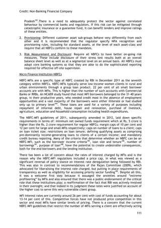 Credit: Non-Banking Financial Company 
111 
Pradesh183.There is a need to adequately protect the sector against correlated behaviour by commercial banks and regulators. If this risk can be mitigated through catastrophic insurance or a guarantee fund, it can benefit lenders and improve ratings of these entities. 
2. Provisioning: Different customer asset sub-groups behave very differently from each other and it is recommended that the regulator specify NPA recognition and provisioning rules, including for standard assets, at the level of each asset-class and require that all NBFCs conform to these mandates. 
3. Risk Measurement and Disclosure: Require all NBFCs to have better on-going risk measures. These include disclosure of their stress test results both at an overall balance sheet level as well as at a segmental level on an annual basis. All NBFCs must adopt core banking systems so that they are able to do the sophisticated reporting required for effective off-site supervision. 
Micro Finance Institution-NBFCs 
NBFC-MFIs are a specific type of NBFC created by RBI in December 2011 as the seventh category within NBFCs. NBFC-MFIs typically serve low-income women clients in rural and urban environments through a group loan product. 22 per cent of all small borrower accounts are with MFIs. This is higher than the number of such accounts with Commercial Banks or RRBs. An NCAER study found that most MFI borrowers belonged to the 31-40 years group, in their productive years, who needed credit most in the absence of employment opportunities and a vast majority of the borrowers were either illiterate or had studied only up to primary level184. These loans are used for a variety of purposes including repayment of informal debt, house repair and renovation, purchase of livestock, agriculture, education and household consumption including health expenditures. 
The NBFC-MFI guidelines of 2011, subsequently amended in 2012, laid down specific requirements in terms of: minimum net owned funds requirement which at Rs. 5 crore is higher than the Rs. 2 crore requirement for regular NBFCs; margin caps of 10 per cent and 12 per cent for large and small MFIs respectively; caps on number of loans to a client; caps on loan ticket size; restrictions on loan tenure; defining qualifying assets as comprising pre-dominantly income-generating loans to clients of a certain income; and mandatory credit bureau reporting. Many of the criteria that determine whether an NBFC can be an NBFC-MFI, such as the borrower income criteria185, loan size and tenure186, number of borrowings187, purpose of loan188, have the potential to create undesirable consequences, both for the end borrowers and the lending institution. 
There has been a lot of concern about the rates of interest charged by MFIs and is the reason why the NBFC-MFI regulations included a price cap, in what was viewed as a significant reversal of policy stance on interest rate deregulation being followed by RBI. This was also in contrast to recommendations of the Rajan Committee (2009), which advocated for liberalising the interest rate charged, but putting in place requirements of transparency as well as eligibility for accessing priority sector funding189. Despite all this, it was a welcome first step because it assuaged the anxieties around ―extreme profiteering‖ by MFIs and also ensured that there was a public endorsement of the critical role that these institutions play; a reaffirmation of the fact that RBI was actively involved in their oversight; and that indeed in its judgment these rates were justified on account of the higher cost to serve this very vulnerable client group. 
MFI interest rates are currently around 26 per cent with cost of funds accounting for about 13-14 per cent of this. Competitive forces have not produced price competition in this sector and most MFIs have similar levels of pricing. There is a concern that the current NBFC-MFI guidelines that restrict the number of MFIs serving a client are effectively acting  