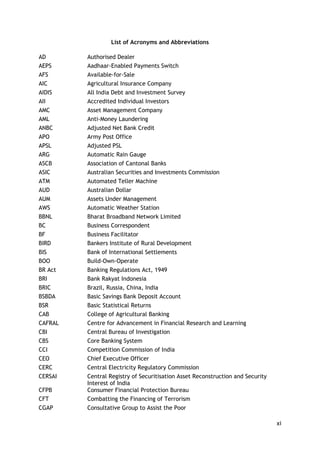 xi 
List of Acronyms and Abbreviations 
AD 
Authorised Dealer 
AEPS 
Aadhaar-Enabled Payments Switch 
AFS 
Available-for-Sale 
AIC 
Agricultural Insurance Company 
AIDIS 
All India Debt and Investment Survey 
AII 
Accredited Individual Investors 
AMC 
Asset Management Company 
AML 
Anti-Money Laundering 
ANBC 
Adjusted Net Bank Credit 
APO 
Army Post Office 
APSL 
Adjusted PSL 
ARG 
Automatic Rain Gauge 
ASCB 
Association of Cantonal Banks 
ASIC 
Australian Securities and Investments Commission 
ATM 
Automated Teller Machine 
AUD 
Australian Dollar 
AUM 
Assets Under Management 
AWS 
Automatic Weather Station 
BBNL 
Bharat Broadband Network Limited 
BC 
Business Correspondent 
BF 
Business Facilitator 
BIRD 
Bankers Institute of Rural Development 
BIS 
Bank of International Settlements 
BOO 
Build-Own-Operate 
BR Act 
Banking Regulations Act, 1949 
BRI 
Bank Rakyat Indonesia 
BRIC 
Brazil, Russia, China, India 
BSBDA 
Basic Savings Bank Deposit Account 
BSR 
Basic Statistical Returns 
CAB 
College of Agricultural Banking 
CAFRAL 
Centre for Advancement in Financial Research and Learning 
CBI 
Central Bureau of Investigation 
CBS 
Core Banking System 
CCI 
Competition Commission of India 
CEO 
Chief Executive Officer 
CERC 
Central Electricity Regulatory Commission 
CERSAI 
Central Registry of Securitisation Asset Reconstruction and Security Interest of India 
CFPB 
Consumer Financial Protection Bureau 
CFT 
Combatting the Financing of Terrorism 
CGAP 
Consultative Group to Assist the Poor  
