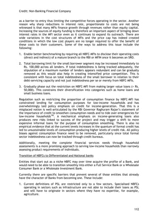 Credit: Non-Banking Financial Company 
112 
as a barrier to entry thus limiting the competitive forces operating in the sector. Another reason why sharp reductions in interest rate, proportionate to costs are not being witnessed is that many MFIs finance growth through revenues rather than equity capital. Increasing the sources of equity funding is therefore an important aspect of bringing down interest rates in the MFI sector even as it continues to expand its outreach. There are wide variations in the cost structures of MFIs and the price cap has indeed created conditions in which the low cost players are no longer required to offer the benefit of these costs to their customers. Some of the ways to address this issue include the following: 
1. Enable better benchmarking by requiring all NBFC-MFIs to disclose their operating costs (direct and indirect) of a mature branch to the RBI or MFIN once it becomes an SRO. 
2. Total borrowing limit for the small borrower segment may be increased immediately to Rs. 100,000 across all lenders. If total indebtedness is being tracked adequately, the stipulation of a maximum number of lenders appears redundant and can be gradually removed as this would also help in creating intensified price competition. This is consistent with focus on total indebtedness of the small borrower in relation to their debt-servicing capacity and not just indebtedness per se or merely from NBFC-MFIs. 
3. Gradually phase out the restriction on NBFC-MFI from making larger value loans (> Rs. 50,000). This constrains their diversification into categories such as home loans and small business loans. 
Regulation such as restricting the proportion of consumption finance by NBFC-MFI has constrained lending for consumption purposes for low-income households and has overwhelmingly laid policy emphasis on credit for income-generation. That this is a misplaced notion is well-articulated by the RBI Governor Raghuram Rajan‘s statement of the importance of credit to smoothen consumption needs and to tide over emergencies for low-income households190. A mechanical emphasis on income-generating loans also produces new risks linked to success of the project and may trigger a shift to more expensive informal loans for the purpose of consumption smoothing. There is also no empirical evidence that at the current levels increases in the quantum of formal credit has led to unsustainable levels of consumption producing higher levels of credit risk. All policy biases against consumption finance need to be removed, particularly since total formal sector indebtedness can now be tracked through credit bureaus. 
Additionally, meeting the complete financial services needs through household assessments is a more promising approach to serving low-income households than narrowly assessing product requirements of individuals. 
Transition of NBFCs to Differentiated and National banks 
Entities that start out as a niche NBFC may over time acquire the profile of a Bank, and would need to be able to transition smoothly into either a Full Service Bank or a Wholesale Consumer Bank or a Wholesale Investment Bank. 
Currently there are specific barriers that prevent several of those entities that already have the character of Banks from becoming one. These include: 
1. Current definitions of PSL are restricted only to a few sectors. Specialised NBFCs operating in sectors such as infrastructure are not able to include their loans as PSL and will have to originate in sectors where they have no expertise, for example, agriculture. 
 