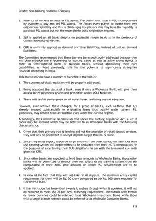 Credit: Non-Banking Financial Company 
113 
2. Absence of markets to trade in PSL assets. The definitional issue in PSL is compounded by inability to buy and sell PSL assets. This forces every player to create their own origination capability and this is challenging for players who may have the liquidity to purchase PSL assets but not the expertise to build origination engines. 
3. SLR is applied on all banks despite no prudential reason to do so in the presence of capital adequacy guidelines. 
4. CRR is uniformly applied on demand and time liabilities, instead of just on demand liabilities. 
The Committee recommends that these barriers be expeditiously addressed because they will both enhance the effectiveness of existing Banks as well as allow strong NBFCs to enter as Differentiated Banks or National Banks, without abandoning their core capabilities. As noted previously, this has the potential to significantly strengthen financial deepening in India. 
This transition will have a number of benefits to the NBFCs: 
1. The concerns of dual regulation will be properly addressed. 
2. Being accorded the status of a bank, even if only a Wholesale Bank, will give them access to the payments system and protection under LOLR facilities. 
3. There will be full convergence on all other fronts, including capital adequacy. 
However, even without these changes, for a group of NBFCs, such as those that are already engaged substantially in originating loans that qualify under current PSL guidelines, may benefit from a transition even under the current regime. 
Accordingly, the Committee recommends that under the Banking Regulation Act, a set of banks may be licensed which may be referred to as Wholesale Banks with the following characteristics: 
1. Given that their primary role is lending and not the provision of retail deposit services, they will only be permitted to accept deposits larger than Rs. 5 crore. 
2. Since they could expect to borrow large amounts from other banks, net liabilities from the banking system will be permitted to be deducted from their NDTL computation for the purposes of ascertaining their SLR obligations on par with the treatment currently given for CRR. 
3. Since other banks are expected to lend large amounts to Wholesale Banks, those other banks will be permitted to deduct their net assets to the banking system from the computation of their ANBC (the amounts on which PSL requirements are to be applied). 
4. In view of the fact that they will not take retail deposits, the minimum entry capital requirement for them will be Rs. 50 crore compared to the Rs. 500 crore required for full-service SCBs. 
5. If the institution has fewer than twenty branches through which it operates, it will not be required to meet the 25 per cent branching requirement. Institutions with twenty or fewer branches could be referred to as Wholesale Investment Banks while those with a larger branch network could be referred to as Wholesale Consumer Banks.  