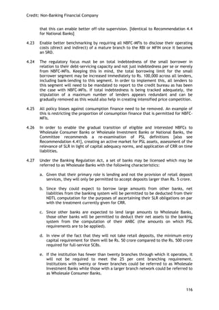 Credit: Non-Banking Financial Company 
116 
that this can enable better off-site supervision. [Identical to Recommendation 4.4 for National Banks] 
4.23 Enable better benchmarking by requiring all NBFC-MFIs to disclose their operating costs (direct and indirect) of a mature branch to the RBI or MFIN once it becomes an SRO. 
4.24 The regulatory focus must be on total indebtedness of the small borrower in relation to their debt-servicing capacity and not just indebtedness per se or merely from NBFC-MFIs. Keeping this in mind, the total borrowing limit for the small borrower segment may be increased immediately to Rs. 100,000 across all lenders, including bank-lending to this segment. In order to implement this, all lenders to this segment will need to be mandated to report to the credit bureau as has been the case with NBFC-MFIs. If total indebtedness is being tracked adequately, the stipulation of a maximum number of lenders appears redundant and can be gradually removed as this would also help in creating intensified price competition. 
4.25 All policy biases against consumption finance need to be removed. An example of this is restricting the proportion of consumption finance that is permitted for NBFC- MFIs. 
4.26 In order to enable the gradual transition of eligible and interested NBFCs to Wholesale Consumer Banks or Wholesale Investment Banks or National Banks, the Committee recommends a re-examination of PSL definitions [also see Recommendation 4.41], creating an active market for PSL assets, assessment of the relevance of SLR in light of capital adequacy norms, and application of CRR on time liabilities. 
4.27 Under the Banking Regulation Act, a set of banks may be licensed which may be referred to as Wholesale Banks with the following characteristics: 
a. Given that their primary role is lending and not the provision of retail deposit services, they will only be permitted to accept deposits larger than Rs. 5 crore. 
b. Since they could expect to borrow large amounts from other banks, net liabilities from the banking system will be permitted to be deducted from their NDTL computation for the purposes of ascertaining their SLR obligations on par with the treatment currently given for CRR. 
c. Since other banks are expected to lend large amounts to Wholesale Banks, those other banks will be permitted to deduct their net assets to the banking system from the computation of their ANBC (the amounts on which PSL requirements are to be applied). 
d. In view of the fact that they will not take retail deposits, the minimum entry capital requirement for them will be Rs. 50 crore compared to the Rs. 500 crore required for full-service SCBs. 
e. If the institution has fewer than twenty branches through which it operates, it will not be required to meet the 25 per cent branching requirement. Institutions with twenty or fewer branches could be referred to as Wholesale Investment Banks while those with a larger branch network could be referred to as Wholesale Consumer Banks. 
 