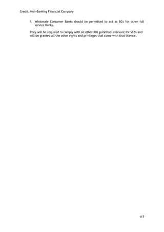 Credit: Non-Banking Financial Company 
117 
f. Wholesale Consumer Banks should be permitted to act as BCs for other full service Banks. 
They will be required to comply with all other RBI guidelines relevant for SCBs and will be granted all the other rights and privileges that come with that licence. 
 