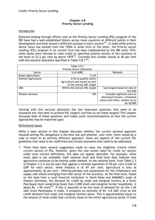 Credit: Priority Sector Lending 
118 
Chapter 4.8 
Priority Sector Lending 
Introduction 
Directed lending through efforts such as the Priority Sector Lending (PSL) program of the RBI have had a well-established history across many countries at different points in their development and have served a different purpose in each country191. In India while priority sector focus has existed from the 1950s in some form or the other, the Priority sector Lending (PSL) program in its current form has been implemented by the RBI since 1974, when banks were advised to raise credit to specified priority sectors of the economy to the level of 33.3 per cent by March 1979192. Currently this number stands at 40 per cent with the sectoral allocation specified in Table 4.8.1193. 
Table 4.8.1 
Priority Sector Allocation 
Sector 
% of ANBC 
Remarks 
Direct Agriculture 
13.5% 
Indirect Agriculture 
4.5% to qualify within agriculture and excess as part of the overall 40% target 
SME 
Within the overall 40% target 
Sub-targets based on size of the SME 
Weaker sections 
10% 
Includes segments such as distressed farmers, scheduled castes and tribes, women up to Rs.50,000 
Starting with this sectoral allocation the two important questions that need to be answered are: how best to achieve PSL targets? and how to set these targets? This chapter discusses both of these questions and makes some recommendations on how the current approaches may be improved upon. 
Definitional Issues 
While a later section in this chapter discusses whether the current sectoral approach towards setting PSL obligations is the best one and whether, over time, there would be a case to move to an entirely different approach, there are aspects of the current PSL guidelines that need to be reaffirmed and certain anomalies that need to be addressed. 
1. There have been several suggestions made to relax the eligibility criteria within current sectors of PSL. However, given the vast unmet need for credit for sectors under even current definitions, this does not appear desirable. For example, while exact data is not available, both national level and field level data indicate that agriculture continues to be heavily under-banked. At the national level, from Table 2.3 in Chapter 2.2 it can be seen that against a minimal aspiration of 50 per cent Credit to GDP for each sector, while Industry is at 87 per cent, agriculture is only at approximately 36 per cent - offering perhaps one explanation for the inflationary and supply side shocks emerging from that sector of the economy. At the field level, based on the data from a rural financial institution in Tamil Nadu and NABARD‘s scale of finance estimates, the demand for credit by small and marginal farmers at a Gram Panchayat level comprising fewer than 2,000 small and marginal farmer households, is about Rs. 1.95 crore194. If this is assumed to be the level of demand for all the 2.46 lakh Gram Panchayats in India, it produces an estimate of Rs. 4.8 lakh crore as the credit demand from small and marginal farmers alone. This is approximately equal to the amount of total credit that currently flows to the entire agricultural sector in India  