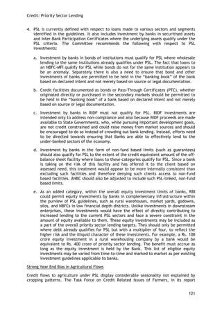 Credit: Priority Sector Lending 
121 
4. PSL is currently defined with respect to loans made to various sectors and segments identified in the guidelines. It also includes investment by banks in securitised assets and Inter-Bank Participation Certificates where the underlying assets qualify under the PSL criteria. The Committee recommends the following with respect to PSL investments: 
a. Investment by banks in bonds of institutions must qualify for PSL where wholesale lending to the same institutions already qualifies under PSL. The fact that loans to an NBFC-MFI qualify for PSL while bonds do not for the same institution appears to be an anomaly. Separately there is also a need to ensure that bond and other investments of banks are permitted to be held in the ―banking book‖ of the bank based on declared intent and not merely based on source or legal documentation. 
b. Credit facilities documented as bonds or Pass-Through Certificates (PTC), whether originated directly or purchased in the secondary markets should be permitted to be held in the ―banking book‖ of a bank based on declared intent and not merely based on source or legal documentation. 
c. Investment by banks in RIDF must not qualify for PSL. RIDF investments are intended only to address non-compliance and also because RIDF proceeds are made available to State Governments, who, while pursuing important development goals, are not credit constrained and could raise money from market sources and should be encouraged to do so instead of crowding out bank lending. Instead, efforts need to be directed towards ensuring that Banks are able to effectively lend to the under-banked sectors of the economy. 
d. Investment by banks in the form of non-fund based limits (such as guarantees) should also qualify for PSL to the extent of the credit equivalent amount of the off- balance sheet facility where loans to these categories qualify for PSL. Since a bank is taking on the risk of this facility and has offered it to the client based on assessed need, this treatment would appear to be more internally consistent than excluding such facilities and therefore denying such clients access to non-fund based facilities. ANBC should also be adjusted to include such PSL-linked, non-fund based limits. 
e. As an added category, within the overall equity investment limits of banks, RBI could permit equity investments by banks in complementary infrastructure within the purview of PSL guidelines, such as rural warehouses, market yards, godowns, silos, and NBFCs in low financial depth districts. Unlike investments in downstream enterprises, these investments would have the effect of directly contributing to increased lending to the current PSL sectors and face a severe constraint in the amount of equity available to them. These equity investments may be included as a part of the overall priority sector lending targets. They should only be permitted where debt already qualifies for PSL but with a multiplier of four, to reflect the higher risk and the illiquid character of these investments. For example, a Rs. 100 crore equity investment in a rural warehousing company by a bank would be equivalent to Rs. 400 crore of priority sector lending. The benefit must accrue as long as the equity investment is held by the Bank. This list of eligible equity investments may be varied from time-to-time and marked to market as per existing investment guidelines applicable to banks. 
Strong Year End Bias in Agricultural Flows 
Credit flows to agriculture under PSL display considerable seasonality not explained by cropping patterns. The Task Force on Credit Related Issues of Farmers, in its report  