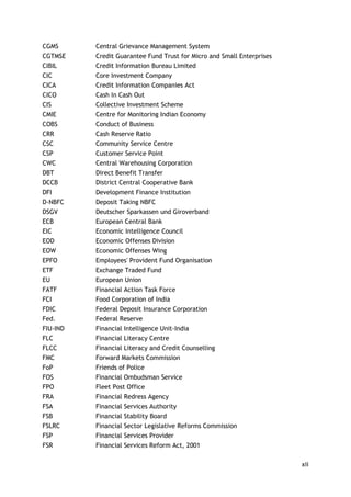 xii 
CGMS 
Central Grievance Management System 
CGTMSE 
Credit Guarantee Fund Trust for Micro and Small Enterprises 
CIBIL 
Credit Information Bureau Limited 
CIC 
Core Investment Company 
CICA 
Credit Information Companies Act 
CICO 
Cash In Cash Out 
CIS 
Collective Investment Scheme 
CMIE 
Centre for Monitoring Indian Economy 
COBS 
Conduct of Business 
CRR 
Cash Reserve Ratio 
CSC 
Community Service Centre 
CSP 
Customer Service Point 
CWC 
Central Warehousing Corporation 
DBT 
Direct Benefit Transfer 
DCCB 
District Central Cooperative Bank 
DFI 
Development Finance Institution 
D-NBFC 
Deposit Taking NBFC 
DSGV 
Deutscher Sparkassen und Giroverband 
ECB 
European Central Bank 
EIC 
Economic Intelligence Council 
EOD 
Economic Offenses Division 
EOW 
Economic Offenses Wing 
EPFO 
Employees' Provident Fund Organisation 
ETF 
Exchange Traded Fund 
EU 
European Union 
FATF 
Financial Action Task Force 
FCI 
Food Corporation of India 
FDIC 
Federal Deposit Insurance Corporation 
Fed. 
Federal Reserve 
FIU-IND 
Financial Intelligence Unit-India 
FLC 
Financial Literacy Centre 
FLCC 
Financial Literacy and Credit Counselling 
FMC 
Forward Markets Commission 
FoP 
Friends of Police 
FOS 
Financial Ombudsman Service 
FPO 
Fleet Post Office 
FRA 
Financial Redress Agency 
FSA 
Financial Services Authority 
FSB 
Financial Stability Board 
FSLRC 
Financial Sector Legislative Reforms Commission 
FSP 
Financial Services Provider 
FSR 
Financial Services Reform Act, 2001  