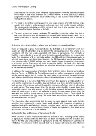Credit: Priority Sector Lending 
123 
part accounts for the lack of an adequate supply response from the agricultural sector since credit is not made available in a timely manner. A more continuous lending programme would address this issue satisfactorily as well as ensure that credit risk is managed much better. 
3. The need of the entire banking system to lend large amounts of credit during a single quarter end results in undue pressure on interest rates that can be charged and since the borrowers do not really need the money at that time it also increases the risk of diversion of funds and therefore of default. 
4. The need to maintain a near continuous PSL portfolio outstanding rather than just at one point during the year will increase the focus of banks on investment credit, since, unlike crop loans, it has the property that it remains outstanding over a number of years. 
Restrictive interest rate policies, subventions, and waivers on agricultural loans 
Banks are required to price farm loans below Rs. 3,00,000 at 7 per cent for which they receive an interest subvention of 2 per cent in the subsequent period. This pricing is not consistent with the risk levels associated with loans to agriculture. The principle of Stability requires banks to price all loans, including agricultural loans, on a sustainable basis. This stipulation of 7 per cent also violates the RBI guideline that requires banks to price all loans above their Base Rate. However, the RBI has made a special exemption for crop loans up to Rs. 3,00,000 and said that banks should charge farmers the interest rates as stipulated by the Government of India. In case the yield to the bank (after including subvention) is lower than the Base Rate, such lending will not be construed as a violation of the Base Rate guidelines199. 
In addition, the implementation of the Debt Relief and Debt Waiver Scheme for Small and Marginal Farmers in 2008 by the Central Government has had serious negative implications for the banking system since it created the expectation in the minds of farmers that more such schemes would follow and therefore farm-loans did not have to be serviced regularly. 
The Committee is of the view that if the government does desire to provide relief in any form to the small farmer, it would be best carried out as a direct benefit transfer to the bank account of the farmer and not through the mechanism of either interest subvention or debt waiver. This would ensure that the banking system is able to price loans in a sustainable manner and also protect credit discipline amongst its borrowers. Adding a universal requirement to report all defaults to credit bureaus would ensure that the borrower also builds a strong interest in protecting his credit history. Canara Bank for example recently reported that using CIBIL data there were able to halve the NPA levels on their retail asset portfolio200. 
The Committee also recommends that in order to guard against large scale defaults resulting from catastrophic events, banks work closely with insurance companies to purchase bank-wide portfolio level insurance against events such as large scale rainfall failure on a regional or national basis, instead of having an expectation that relief would be provided from national or state budgets. 
No Market for Sale and Purchase of Agricultural Credit 
While a number of other financial markets have evolved in India, including for the trading of agricultural futures contracts, there has not been any impetus for the evolution of a market for the sale and purchase of agricultural credit. The Narasimham Committee II (1998) had recommended in this context that ―As a measure of improving the efficiency  