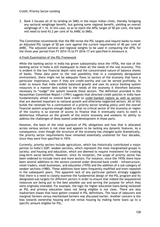 Credit: Priority Sector Lending 
128 
3. Bank 3 focuses all of its lending on SMEs in the major Indian cities, thereby foregoing any sectoral weightage benefit, but gaining some regional benefit, yielding an overall weightage of 1.16. In this case, so as to reach the APSL target of 50 per cent, the bank will need to lend 43.2 per cent of its ANBC to SMEs. 
The Committee recommends that the RBI revise the PSL targets and require banks to meet an Adjusted PSL target of 50 per cent against the current requirement of 40 per cent of ANBC. The adjusted sectoral and regional weights to be used in computing the APSL for the three year period from FY 2014-15 to FY 2016-17 are specified in Annexure A. 
A Fresh Examination of the PSL Framework 
While the banking sector in India has grown substantially since the 1970s, the size of the banking sector in India is still inadequate to meet all the needs of the real economy. This is evident in the low financial depth ratio and the concentrated nature of balance sheets of banks. These data point to the real possibility that in a completely deregulated environment, there might not be adequate flows to sectors of the economy that have a particular importance, even if they are credit-worthy and can be served profitably. In order to ensure that India exhibits balanced growth and uses its scarce banking system resources in a manner best suited to the needs of the economy it therefore becomes necessary to ―nudge‖ the system towards these sectors. The definition provided in the Narasimhan Committee Report I (1991) suggests that directed credit policies in India have fundamentally aimed to extend bank credit to under-banked regions as well as sectors that are deemed important to national growth and otherwise neglected sectors. All of this builds the rationale for a continuation of a priority sector lending policy until the overall financial system acquires enough depth so that no critical sector of the economy or region of the country is so starved of access to finance that it eventually starts to exert a deleterious influence on the growth of the entire economy and weakens its ability to address the challenges of deep seated underdevelopment in those parts. 
However, the basis of the total quantum of PSL obligations and how that is allocated across various sectors is not clear and appears to be lacking any dynamic features. As a consequence, even though the structure of the economy has changed quite dramatically, the priority sector requirements have remained essentially unaltered for four decades, since they were first specified in 1974. 
Currently, priority sectors include agriculture, which has historically contributed a major portion to India‘s GDP; weaker-sections, which represent the most marginalised groups in society; and housing and education, which are deemed to require investment for creating long-term social benefits. However, since its inception, the scope of priority sector has been widened to include more and more sectors. For instance, since the 1970s there have been several additions to the sectors covered under directed bank credit – infrastructure, retail traders, small businesses, and education (1970) and the addition of a sub category of weaker sections (1980). These additions have been frequently modified and even repealed in the subsequent years. This apparent lack of any particular pattern strongly suggests that there is a need to closely examine the fundamental design of the PSL program and its designated sub-targets for different sectors in order to ensure that indeed the sequestered resources are being put to the best possible use and serving the purpose for which they were originally intended. For example, the logic for higher education loans being reckoned as PSL and primary education loans not being eligible is not clear. There are also inadvertent biases that have gotten created in PSL definitions. The issue of labourers and marginal farmers versus mechanised farmers was discussed earlier. Another concern is the bias towards ownership housing and not rental housing by making home loans up to a specific amount eligible for PSL.  