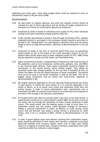 Credit: Priority Sector Lending 
130 
published every three years. Using these weights banks would be required to reach an adjusted PSL target of 150 per cent of ANBC. 
Recommendations 
4.28 All loans given to landless labourers and small and marginal farmers should be counted as a part of Direct Agriculture and not merely the wages component of a loan given to a farmer for financing her agricultural production. 
4.29 Investment by banks in bonds of institutions must qualify for PSL where wholesale lending to the same institutions already qualifies under PSL. 
4.30 Credit facilities documented as bonds or Pass-Through Certificates (PTC), whether originated directly or purchased in the secondary markets should be permitted to be held in the ―banking book‖ of a bank based on declared intent and not merely based on source or legal documentation. [Identical to Recommendations 4.1(b) and 4.10] 
4.31 Investment by banks in the form of non-fund based limits (such as guarantees) should qualify for PSL to the extent of the credit equivalent amount of the off- balance sheet facility where loans to these categories qualify for PSL. ANBC should also be adjusted to include such PSL-linked, non-fund based limits. 
4.32 Equity investments by banks in complementary infrastructure within the purview of PSL guidelines, such as rural warehouses, market yards, godowns, silos, and NBFCs in low financial depth districts. These equity investments should be eligible for contribution to the overall priority sector lending targets. They should be permitted where debt already qualifies for PSL but with a multiplier of four, to reflect the higher risk and the illiquid character of these investments. The benefit must accrue as long as the equity investment is held by the Bank. This list of eligible equity investments may be varied from time-to-time. [Identical to Recommendation 4.44] 
4.33 PSL targets should be applicable on the last reporting Friday during the last month of each quarter in exactly the same manner as it is currently applicable in the month of March, so as to ensure more timely and continuous credit flow into priority sectors. In order to ensure administrative ease, requirements such as investment into RIDF can continue to be levied on an annual basis and computed on the basis of the average of the quarterly requirements. 
4.34 If the government does desire to provide relief in any form to the small farmer, it would be best carried out as a direct benefit transfer (DBT) to the bank account of the farmer and not through the mechanism of either interest subvention or debt waiver. This would ensure that the banking system is able to price loans in a sustainable manner and also protect credit discipline amongst its borrowers. Adding a universal requirement to report all defaults to credit bureaus would ensure that the borrower also builds a strong interest in protecting his credit history, even if he is a recipient of DBTs. [Similar to Recommendations 4.2 and 4.43] 
4.35 In order to guard against large scale defaults resulting from catastrophic events, banks should be permitted to work closely with insurance companies to purchase bank-wide portfolio level insurance against events such as large scale rainfall failure on a regional or national basis, instead of having an expectation that relief would be provided from national or state budgets.  