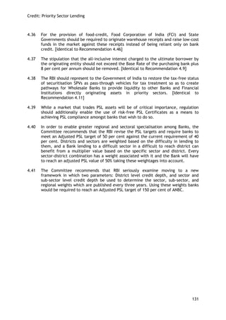 Credit: Priority Sector Lending 
131 
4.36 For the provision of food-credit, Food Corporation of India (FCI) and State Governments should be required to originate warehouse receipts and raise low-cost funds in the market against these receipts instead of being reliant only on bank credit. [Identical to Recommendation 4.46] 
4.37 The stipulation that the all-inclusive interest charged to the ultimate borrower by the originating entity should not exceed the Base Rate of the purchasing bank plus 8 per cent per annum should be removed. [Identical to Recommendation 4.9] 
4.38 The RBI should represent to the Government of India to restore the tax-free status of securitisation SPVs as pass-through vehicles for tax treatment so as to create pathways for Wholesale Banks to provide liquidity to other Banks and Financial Institutions directly originating assets in priority sectors. [Identical to Recommendation 4.11] 
4.39 While a market that trades PSL assets will be of critical importance, regulation should additionally enable the use of risk-free PSL Certificates as a means to achieving PSL compliance amongst banks that wish to do so. 
4.40 In order to enable greater regional and sectoral specialisation among Banks, the Committee recommends that the RBI revise the PSL targets and require banks to meet an Adjusted PSL target of 50 per cent against the current requirement of 40 per cent. Districts and sectors are weighted based on the difficulty in lending to them, and a Bank lending to a difficult sector in a difficult to reach district can benefit from a multiplier value based on the specific sector and district. Every sector-district combination has a weight associated with it and the Bank will have to reach an adjusted PSL value of 50% taking these weightages into account. 
4.41 The Committee recommends that RBI seriously examine moving to a new framework in which two parameters: District level credit depth, and sector and sub-sector level credit depth be used to determine the sector, sub-sector, and regional weights which are published every three years. Using these weights banks would be required to reach an Adjusted PSL target of 150 per cent of ANBC. 
 