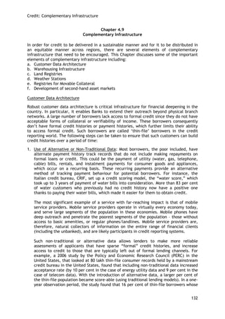 Credit: Complementary Infrastructure 
132 
Chapter 4.9 
Complementary Infrastructure 
In order for credit to be delivered in a sustainable manner and for it to be distributed in an equitable manner across regions, there are several elements of complementary infrastructure that need to be encouraged. This Chapter discusses some of the important elements of complementary infrastructure including: 
a. Customer Data Architecture 
b. Warehousing Infrastructure 
c. Land Registries 
d. Weather Stations 
e. Registries for Movable Collateral 
f. Development of second-hand asset markets 
Customer Data Architecture 
Robust customer data architecture is critical infrastructure for financial deepening in the country. In particular, it enables Banks to extend their outreach beyond physical branch networks. A large number of borrowers lack access to formal credit since they do not have acceptable forms of collateral or verifiability of income. These borrowers consequently don‘t have formal credit histories or payment histories, which further limits their ability to access formal credit. Such borrowers are called ‗thin-file‘ borrowers in the credit reporting world. The following steps can be taken to ensure that such customers can build credit histories over a period of time: 
1. Use of Alternative or Non-Traditional Data: Most borrowers, the poor included, have alternate payment history track records that do not include making repayments on formal loans or credit. This could be the payment of utility (water, gas, telephone, cable) bills, rentals, and instalment payments for consumer goods and appliances, which occur on a recurring basis. These recurring payments provide an alternative method of tracking payment behaviour for potential borrowers. For instance, the Italian credit bureau, CRIF, set up a credit scoring model, the ―water score,‖ which took up to 3 years of payment of water bills into consideration. More than 83 per cent of water customers who previously had no credit history now have a positive one thanks to paying their water bills, which made it easier for them to obtain credit. 
The most significant example of a service with far-reaching impact is that of mobile service providers. Mobile service providers operate in virtually every economy today, and serve large segments of the population in these economies. Mobile phones have deep outreach and penetrate the poorest segments of the population – those without access to basic amenities, or regular phones/landlines. Mobile service providers are, therefore, natural collectors of information on the entire range of financial clients (including the unbanked), and are likely participants in credit reporting systems. 
Such non-traditional or alternative data allows lenders to make more reliable assessments of applicants that have sparse ―formal‖ credit histories, and increase access to credit to those that are typically left out of formal lending channels. For example, a 2006 study by the Policy and Economic Research Council (PERC) in the United States, that looked at 80 lakh thin-file consumer records held by a mainstream credit bureau in the United States, found that including non-traditional data increased acceptance rate (by 10 per cent in the case of energy utility data and 9 per cent in the case of telecom data). With the introduction of alternative data, a larger per cent of the thin-file population became score-able (using traditional lending models). In a one- year observation period, the study found that 16 per cent of thin-file borrowers whose  