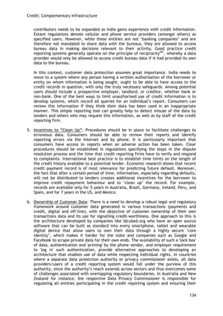 Credit: Complementary Infrastructure 
134 
contributors needs to be expanded as India gains experience with credit information. Extant regulations denote cellular and phone service providers (amongst others) as specified users. However, while these entities are not ‗banking companies‘ and are therefore not mandated to share data with the bureaus, they are allowed to access bureau data in making decisions relevant to their activity. Good practice credit reporting systems generally operate on the principle of reciprocity207, whereby a data provider would only be allowed to access credit bureau data if it had provided its own data to the bureau. 
In this context, customer data protection assumes great importance. India needs to move to a system where any person having a written authorisation of the borrower or entity on whom information is being sought, ought to be able to have access to the credit records in question, with only the truly necessary safeguards. Among potential users should include a prospective employer, landlord, or creditor, whether bank or non-bank. One of the best ways to limit unauthorised use of credit information is to develop systems, which record all queries for an individual‘s report. Consumers can review this information if they think their data has been used in an inappropriate manner. This simple reporting tool can greatly help to detect misuse of the data by lenders and others who may request this information, as well as by staff of the credit reporting firm. 
5. Incentives to ―Clean Up‖: Procedures should be in place to facilitate challenges to erroneous data. Consumers should be able to review their reports and identify reporting errors via the Internet and by phone. It is particularly important that consumers have access to reports when an adverse action has been taken. Clear procedures should be established in regulations specifying the steps in the dispute resolution process and the time that credit reporting firms have to verify and respond to complaints. International best practice is to establish time limits on the length of the credit history available to a potential lender. Economic research shows that recent credit payment record is of most relevance for predicting future default. Moreover, the fact that after a certain period of time, information, especially regarding defaults, will not be distributed to lenders creates additional incentives for the borrower to improve credit repayment behaviour and to ‗clean up‘ the record. For example, records are available only for 5 years in Australia, Brazil, Germany, Ireland, Peru, and Spain, and for 7 years in the US, and Mexico. 
6. Ownership of Customer Data: There is a need to develop a robust legal and regulatory framework around customer data generated in various transactions (payments and credit, digital and off-line), with the objective of customer ownership of their own transactions data and its use for signalling credit-worthiness. One approach to this is the architecture developed by companies like Idcubed.org who have an open source software that can be built as standard into every smartphone, tablet and wearable digital device that allow users to own their data through a highly secure ‗core identity‘, which makes it harder for the state and companies such as Google and Facebook to scrape private data for their own ends. The availability of such a 'lock box' of data, authentication and 'priming' by the phone vendor, and employer requirement to 'log in' such authentication, provide alternative approaches to developing an architecture that enables use of data while respecting individual rights. In countries where a separate data protection authority or privacy commissioner exists, all data providers/users of a credit reporting system would fall under the purview of this authority, since the authority‘s reach extends across sectors and thus overcomes some of challenges associated with overlapping regulatory boundaries. In Australia and New Zealand for instance, the respective Data Privacy Commissioner is responsible for regulating all entities participating in the credit reporting system and ensuring their  