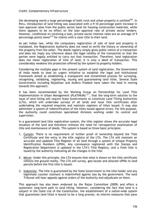 Credit: Complementary Infrastructure 
136 
the developing world a large percentage of both rural and urban property is untitled209. In Peru, introduction of land titling was associated with a 9-10 percentage point increase in loan approval rates from the public sector bank for housing construction materials, while there appears to be no effect on the loan approval rate of private sector lenders. However, conditional on receiving a loan, private sector interest rates are an average of 9 percentage points lower210 for clients with a clear title to their land. 
As per Indian law, while the compulsory registration of sale of land and property is mandated, the Registration Authority does not need to verify the history or ownership of the property from the seller. The deeds registry simply gives public notice of a transaction and does not imply any inference about the legal validity of the transaction or that the parties were legally entitled to carry out that transaction. Therefore, land registration does not mean registration of title of land; it is only a deed of transaction. This considerably weakens the protection offered by the system to property holders. 
Considering the multiple gaps in the present system of land registration, the Government of India needs to lead an urgent initiative to establish the legal and institutional framework aimed at establishing a transparent and streamlined process for surveying, recognising, validating, registering, issuing and guaranteeing land titles. Several State Governments including Rajasthan and Andhra Pradesh have taken the lead in moving towards this approach. 
It has been recommended by the Working Group on Partnerships for Land Title Implementation in Urban Management (PLATINUM) 211, that the long-term solution to the issue of land titling will require State Governments to constitute Land Titling Authorities (LTA), which will undertake surveys of all lands and issue title certificates after undertaking the required enquiries and maintain registers of titles issued. It may also administer a system of indemnification of the titles issued against errors. For this purpose, the Authority could constitute specialised divisions working under its control and supervision. 
In a guaranteed land title registration system, the title register shows the accurate legal situation of the land and therefore removes the need for retrospective examination of title and maintenance of deeds. This system is based on three basic principles: 
1. Curtain: There is no requirement of further proof of ownership beyond the Title Certificate and the entry in the title registry of the LTA. The LTA will maintain an accurate and updated Title Register of all land through a system of Unique Property Identification Numbers (UPIN). Any conveyance registered with the Stamps and Registration Department is updated in the LTA‘s Title Registry, and a fresh title is issued by the authority indicating all the changes in the title. 
2. Mirror: Under this principle, the LTA ensures that what is shown on the title certificate reflects the ground reality. The LTA will survey, geo-locate and allocate UPINs to land parcels before the first title is issued. 
3. Indemnity: The title is guaranteed by the State Government to the title holder and any legitimate counter claimant is indemnified against loss by the government. The land Tribunal will hear appeals against orders of the Authority and adjudicate on them. 
This approach has also been endorsed by the Rajan Committee (2009) and offers a systematic long-term path to land titling. However, considering the fact that land is a subject in the State List of the Constitution, the establishment of a nation-wide system that guarantees land titles is bound to be a long process. As interim measures that pave  
