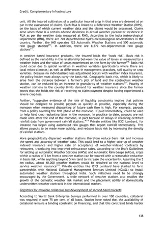 Credit: Complementary Infrastructure 
138 
unit. All the insured cultivators of a particular insured crop in that area are deemed at on par in the assessment of claims. Each RUA is linked to a Reference Weather Station (RWS), on the basis of which current weather data and the claims would be processed. Claims arise when there is a certain adverse deviation in actual weather parameter incidence in RUA as per the weather data measured at RWS. According to the India Meteorological Department (IMD), there are 701 departmental hydro-meteorological observatories in the country. Further, the IMD operates 125 Automatic Weather Stations and 500 automatic rain gauge stations214. In addition, there are 8,579 non-departmental rain gauge stations215. 
In weather based insurance products, the insured holds the ‗basis risk‘. Basis risk is defined as the variability in the relationship between the value of losses as measured by a weather index and the value of losses experienced on the farm by the farmer216. Basis risk could occur due to spatial variation in weather variables (particularly where there are local micro-climates) as well as differences in management practices, soil quality or crop varieties. Because no individualised loss adjustment occurs with weather index insurance, the policy-holder must always carry the basis risk. Geographic basis risk, which is likely to arise from the distance between a farmer‘s plot of land and the contractual weather station, can be reduced by an increase in granularity of weather stations217. Paucity of weather stations in the country limits demand for weather insurance since the farmer knows that she holds the risk of receiving no claim payment despite having experienced a severe crop loss. 
Further, ―suggestive evidence of the role of liquidity constraints implies that policies should be designed to provide payouts as quickly as possible, especially during the monsoon when measured discounting of future cash flow is high. For example, payouts from a policy covering the first phase of the monsoon, if paid immediately, could be used to help fund crop replanting later in the monsoon. In practice to date, payouts are not made until after the end of the monsoon, in part because of delays in receiving certified rainfall data from government rainfall stations.‖218 Private entities like ICICI Lombard, for instance has begun using automated rain gauges that report rainfall immediately. This allows payouts to be made more quickly, and reduces basis risk by increasing the density of rainfall stations. 
More geographically dispersed weather stations therefore reduce basis risk and increase the speed and accuracy of weather data. This could lead to a higher take-up of weather indexed insurance and higher rate of acceptance of weather-indexed contracts by reinsurers, translating into improved reinsurance rates. According to the Draft Guidelines for setting up Automatic Weather Stations (AWSs) and Automatic Rain Gauge (ARGs), crops within a radius of 5 km from a weather station can be insured with a reasonable reduction in basis risk, while anything beyond 5 km tend to increase the uncertainty. Assuming the 5 km radius, about 40,000 weather stations would be required at the national level to service weather insurance219. Private entities like ICICI Lombard have started to form partnerships with National Collateral Management Services Limited (NCMSL) to install automated weather stations throughout India. Such initiatives need to be strongly encouraged by the Government. A wide network of weather stations also enables the growth of the domestic weather risk market and the placement ability of domestically underwritten weather contracts in the international market. 
Registries for movable collateral and development of second-hand markets: 
According to World Bank Enterprise Surveys performed in over 100 countries, collateral was required in over 75 per cent of all loans. Studies have noted that the availability of collateral remains a binding constraint on financing, and that this constraint binds harder  