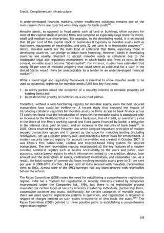 Credit: Complementary Infrastructure 
139 
in underdeveloped financial markets, where insufficient collateral remains one of the main reasons firms are rejected when they apply for bank credit220. 
Movable assets, as opposed to fixed assets such as land or buildings, often account for most of the capital stock of private firms and comprise an especially large share for micro, small and medium-size enterprises. For example, in the developing world, it is estimated that 78 per cent of the capital stock of businesses is typically in movable assets such as machinery, equipment or receivables, and only 22 per cent is in immovable property221. Hence, movable assets are the main type of collateral that firms, especially those in developing countries, can pledge to obtain bank financing. However, banks in developing countries are usually reluctant to accept movable assets as collateral due to the inadequate legal and regulatory environment in which banks and firms co-exist. In this context, movable assets become ―dead capital‖. For instance, studies have estimated that nearly 90 per cent of movable property that could serve as collateral for a loan in the United States would likely be unacceptable to a lender in an underdeveloped financial market222. 
While a sound legal and regulatory framework is essential to allow movable assets to be used as collateral, registries for movable assets fulfil two key functions: 
1. to notify parties about the existence of a security interest in movable property (of existing liens) and 
2. to establish the priority of creditors vis-a-vis third parties 
Therefore, without a well-functioning registry for movable assets, even the best secured transactions laws could be ineffective. A recent study that explored the impact of introducing collateral registries for movable assets on firms' access to bank finance across 73 countries found that the introduction of registries for movable assets is associated with an increase in the likelihood that a firm has a bank loan, line of credit, or overdraft; a rise in the share of the firm‘s working capital and fixed assets financed by banks; a reduction in the interest rates paid on loans; and an increase in the maturity of bank loans223. In 2007, China enacted the new Property Law which adopted important principles of modern secured transactions system and it opened up the scope for movables lending (including receivables), set up a clearer priority rule, and provided a better basis for enforcement. A modern security interest registry for account receivables was created in October 2007. It was China‘s first nation-wide, central and internet-based filing system for secured transactions. The new receivables registry incorporated all the key features of a modern movable collateral registry such as on-line accessibility to the users and public, user accounts, notice based registry in which information limited to the creditor, debtor, loan amount and the description of assets, centralised information, and reasonable fee. As a result, the total number of commercial loans involving movable assets grew by 21 per cent per year in 2008-2010. Further, 84 per cent of loans secured with movables (receivables) went to SMEs. Almost none of the SMEs surveyed had any loans secured with receivables before the reform. 
The Rajan Committee (2009) notes the need for establishing a comprehensive registration regime. India has a ―system for registration of security interests created by companies incorporated under the Companies Act, 1956, but there is no registration process mandated for certain types of security interests created by individuals, partnership firms, cooperative societies and trusts. Additionally, for certain categories of movable assets, there are asset specific registration systems in operation, and registration is required in respect of charges created on such assets irrespective of who holds the asset.224‖ The Rajan Committee (2009) pointed to three possible paths to establishing a comprehensive registration regime:  