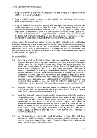 Credit: Complementary Infrastructure 
140 
1. Using the network of Registrar of Companies and the Ministry of Corporate Affairs‘ ―MCA 21‖ e-governance initiative. 
2. Using credit information companies (or alternatively, the depository infrastructure— which serves the capital markets) 
3. Using the SARFAESI Act provisions dealing with the registry of security interests: The Central Registry of Securitisation Asset Reconstruction and Security Interest of India (CERSAI) was set up under Section 20 of the SARFAESI Act. The object of setting up the Registration System under Chapter IV of the SARFAESI Act was to create a public data base about encumbrances created on properties to secure loans and advances given by the banks and financial institutions, as also transactions of securitisation or asset reconstruction undertaken pursuant to the provisions of the SARFAESI Act. 
A liquid market for second-hand assets increases the ability of banks to do asset backed lending to small businesses as it serves to minimise loss given default in segments such as commercial vehicles finance, tractor finance and finance of other farm equipment. The second-hand asset market is often dominated by brokers and other intermediaries who have constrained access to finance. Initiatives that increase the transparency and liquidity of these markets are significant. 
Recommendations: 
4.42 There is a need to develop a robust legal and regulatory framework around customer data generated in various transactions (payments and credit, digital and off-line), with the objective of customer ownership of their own transactions data and its use, among others, for signalling credit-worthiness. RBI should constitute a Working Group comprising TRAI, CERC, and Credit Information Companies to develop a framework for sharing of data between telecom companies, electrical utilities, and credit bureaus. This framework should be in keeping with the FSLRC‘s draft Indian Financial Code which recommends the creation of regulations on the collection, storage, modification and protection of personal information by financial services providers; and establishment of mechanisms to ensure that consumers have access to, and are given an effective opportunity to seek modifications to, their personal information. [Identical to Recommendation 4.8] 
4.43 Universal reporting to credit bureaus should be mandated for all loans, both individual and SME, but in particular SHG loans, Kisan Credit Card, and General Credit Card. [Identical to Recommendation 4.2] 
4.44 Equity investments by banks in complementary infrastructure within the purview of PSL guidelines, such as rural warehouses, market yards, godowns, silos, and NBFCs in low financial depth districts. These equity investments should be eligible for contribution to the overall priority sector lending targets. They should be permitted where debt already qualifies for PSL but with a multiplier of four, to reflect the higher risk and the illiquid character of these investments. The benefit must accrue as long as the equity investment is held by the Bank. This list of eligible equity investments may be varied from time-to-time. [Identical to Recommendation 4.32] 
4.45 For the provision of food-credit, Food Corporation of India (FCI) and State Governments should be required to originate warehouse receipts and raise low-cost funds in the market against these receipts instead of being reliant only on bank credit. [Identical to Recommendation 4.36]  