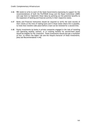 Credit: Complementary Infrastructure 
141 
4.46 RBI needs to write to each of the State Governments expressing its support for the recommendations of both the PLATINUM Group and the Rajan Committee (2009) and urge them to implement those ideas by pointing out the potential benefits to the expansion of banking and financial activity in their respective states. 
4.47 Banks and Financial Institutions should be required to verify the land records of their clients at the time of making loans and in those states where this is possible, to insist that transfers take place before a loan can be renewed for a second time. 
4.48 Equity investments by banks in private companies engaged in the task of installing and operating weather stations, or in creating markets for second-hand assets should be eligible for PSL treatment. These investments should also get a multiplier of four, to reflect the higher risk and the illiquid character of these investments. [Also see Recommendation 4.44] 
 
