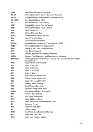 xiv 
NBFC 
Non-Banking Financial Company 
NCAER 
National Council of Applied Economic Research 
NCMSL 
National Collateral Management Services Limited 
ND-NBFC 
Non Deposit Taking NBFC 
NDTL 
Net Demand and Time Liability 
NECS 
National Electronic Clearing Service 
NEFT 
National Electronic Funds Transfer 
NFA 
No-Frills Account 
NHB 
National Housing Bank 
NOFN 
National Optical Fibre Network 
NPA 
Non-Performing Asset 
NPS 
National Pensions Scheme 
NREGA 
National Rural Employment Guarantee Act, 2005 
NSSO 
National Sample Survey Organisation 
OFO 
Office of the Financial Ombudsman 
OTP 
One-Time-Password 
PACS 
Primary Agricultural Cooperative Society 
PFRDA 
Pension Fund Regulatory and Development Authority 
PLATINUM 
Working Group on Partnerships for Land Title Implementation in Urban Management 
PNO 
Payment Network Operator 
POA 
Proof of Address 
POI 
Proof of Identity 
PoP 
Point of Purchase 
POS 
Point of Sale 
PPI 
Pre-Paid Instrument Issuer 
PPP 
Public Private Partnership 
PSD 
Payment Services Directive 
PSL 
Priority Sector Lending 
PTC 
Pass-Through Certificate 
QIB 
Qualified Institutional Buyer 
RAROC 
Risk Adjusted Return on Capital 
RBI 
Reserve Bank of India 
RBS 
Risk Based Supervision 
RGS 
Rural Godown Scheme 
RIDF 
Rural Infrastructure Development Fund 
RP 
Resource Person 
RRB 
Regional Rural Bank 
Rs. 
Indian Rupees 
RTGS 
Real Time Gross Settlement Service 
RUA 
Reference Unit Area 
RWS 
Reference Weather Station  