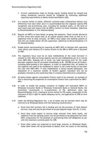 Recommendations Regarding Credit 
146 
f. Current capitalisation slabs on foreign equity funding should be relaxed and money laundering concerns should be mitigated by instituting additional reporting requirements on Banks/Authorised Dealers (AD). 
4.21 In a manner similar to banks, different customer-asset combinations behave very differently from each other and it is recommended that the regulator specify NPA recognition and provisioning rules, including for standard assets, at the level of each asset-class and require that all NBFCs conform to these mandates. [Identical to Recommendation 4.3 for National Banks] 
4.22 Require all NBFCs to have better on-going risk measures. These include disclosure of their stress test results both at an overall balance sheet level as well as at a segmental level at least annually. All NBFCs must adopt core banking systems so that this can enable better off-site supervision. [Identical to Recommendation 4.4 for National Banks] 
4.23 Enable better benchmarking by requiring all NBFC-MFIs to disclose their operating costs (direct and indirect) of a mature branch to the RBI or MFIN once it becomes an SRO. 
4.24 The regulatory focus must be on total indebtedness of the small borrower in relation to their debt-servicing capacity and not just indebtedness per se or merely from NBFC-MFIs. Keeping this in mind, the total borrowing limit for the small borrower segment may be increased immediately to Rs. 100,000 across all lenders, including bank-lending to this segment. In order to implement this, all lenders to this segment will need to be mandated to report to the credit bureau as has been the case with NBFC-MFIs. If total indebtedness is being tracked adequately, the stipulation of a maximum number of lenders appears redundant and can be gradually removed as this would also help in creating intensified price competition. 
4.25 All policy biases against consumption finance need to be removed. An example of this is restricting the proportion of consumption finance that is permitted for NBFC- MFIs. 
4.26 In order to enable the gradual transition of eligible and interested NBFCs to Wholesale Consumer Banks or Wholesale Investment Banks or National Banks, the Committee recommends a re-examination of PSL definitions [also see Recommendation 4.41], creating an active market for PSL assets, assessment of the relevance of SLR in light of capital adequacy norms, and application of CRR on time liabilities. 
4.27 Under the Banking Regulation Act, a set of banks may be licensed which may be referred to as Wholesale Banks with the following characteristics: 
a. Given that their primary role is lending and not the provision of retail deposit services, they will only be permitted to accept deposits larger than Rs. 5 crore. 
b. Since they could expect to borrow large amounts from other banks, net liabilities from the banking system will be permitted to be deducted from their NDTL computation for the purposes of ascertaining their SLR obligations on par with the treatment currently given for CRR. 
c. Since other banks are expected to lend large amounts to Wholesale Banks, those other banks will be permitted to deduct their net assets to the banking  
