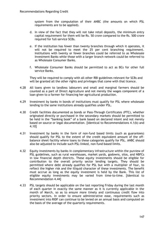 Recommendations Regarding Credit 
147 
system from the computation of their ANBC (the amounts on which PSL requirements are to be applied). 
d. In view of the fact that they will not take retail deposits, the minimum entry capital requirement for them will be Rs. 50 crore compared to the Rs. 500 crore required for full-service SCBs. 
e. If the institution has fewer than twenty branches through which it operates, it will not be required to meet the 25 per cent branching requirement. Institutions with twenty or fewer branches could be referred to as Wholesale Investment Banks while those with a larger branch network could be referred to as Wholesale Consumer Banks. 
f. Wholesale Consumer Banks should be permitted to act as BCs for other full service Banks. 
They will be required to comply with all other RBI guidelines relevant for SCBs and will be granted all the other rights and privileges that come with that licence. 
4.28 All loans given to landless labourers and small and marginal farmers should be counted as a part of Direct Agriculture and not merely the wages component of a loan given to a farmer for financing her agricultural production. 
4.29 Investment by banks in bonds of institutions must qualify for PSL where wholesale lending to the same institutions already qualifies under PSL. 
4.30 Credit facilities documented as bonds or Pass-Through Certificates (PTC), whether originated directly or purchased in the secondary markets should be permitted to be held in the ―banking book‖ of a bank based on declared intent and not merely based on source or legal documentation. [Identical to Recommendations 4.1(b) and 4.10] 
4.31 Investment by banks in the form of non-fund based limits (such as guarantees) should qualify for PSL to the extent of the credit equivalent amount of the off- balance sheet facility where loans to these categories qualify for PSL. ANBC should also be adjusted to include such PSL-linked, non-fund based limits. 
4.32 Equity investments by banks in complementary infrastructure within the purview of PSL guidelines, such as rural warehouses, market yards, godowns, silos, and NBFCs in low financial depth districts. These equity investments should be eligible for contribution to the overall priority sector lending targets. They should be permitted where debt already qualifies for PSL but with a multiplier of four, to reflect the higher risk and the illiquid character of these investments. The benefit must accrue as long as the equity investment is held by the Bank. This list of eligible equity investments may be varied from time-to-time. [Identical to Recommendation 4.44] 
4.33 PSL targets should be applicable on the last reporting Friday during the last month of each quarter in exactly the same manner as it is currently applicable in the month of March, so as to ensure more timely and continuous credit flow into priority sectors. In order to ensure administrative ease, requirements such as investment into RIDF can continue to be levied on an annual basis and computed on the basis of the average of the quarterly requirements. 
 