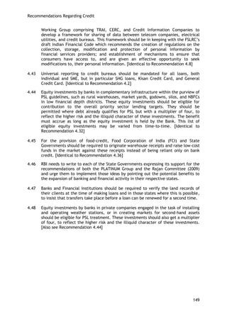 Recommendations Regarding Credit 
149 
Working Group comprising TRAI, CERC, and Credit Information Companies to develop a framework for sharing of data between telecom companies, electrical utilities, and credit bureaus. This framework should be in keeping with the FSLRC‘s draft Indian Financial Code which recommends the creation of regulations on the collection, storage, modification and protection of personal information by financial services providers; and establishment of mechanisms to ensure that consumers have access to, and are given an effective opportunity to seek modifications to, their personal information. [Identical to Recommendation 4.8] 
4.43 Universal reporting to credit bureaus should be mandated for all loans, both individual and SME, but in particular SHG loans, Kisan Credit Card, and General Credit Card. [Identical to Recommendation 4.2] 
4.44 Equity investments by banks in complementary infrastructure within the purview of PSL guidelines, such as rural warehouses, market yards, godowns, silos, and NBFCs in low financial depth districts. These equity investments should be eligible for contribution to the overall priority sector lending targets. They should be permitted where debt already qualifies for PSL but with a multiplier of four, to reflect the higher risk and the illiquid character of these investments. The benefit must accrue as long as the equity investment is held by the Bank. This list of eligible equity investments may be varied from time-to-time. [Identical to Recommendation 4.32] 
4.45 For the provision of food-credit, Food Corporation of India (FCI) and State Governments should be required to originate warehouse receipts and raise low-cost funds in the market against these receipts instead of being reliant only on bank credit. [Identical to Recommendation 4.36] 
4.46 RBI needs to write to each of the State Governments expressing its support for the recommendations of both the PLATINUM Group and the Rajan Committee (2009) and urge them to implement those ideas by pointing out the potential benefits to the expansion of banking and financial activity in their respective states. 
4.47 Banks and Financial Institutions should be required to verify the land records of their clients at the time of making loans and in those states where this is possible, to insist that transfers take place before a loan can be renewed for a second time. 
4.48 Equity investments by banks in private companies engaged in the task of installing and operating weather stations, or in creating markets for second-hand assets should be eligible for PSL treatment. These investments should also get a multiplier of four, to reflect the higher risk and the illiquid character of these investments. [Also see Recommendation 4.44]  