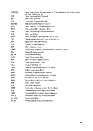 xv 
SARFAESI 
Securitisation and Reconstruction of Financial Assets and Enforcement of Security Interest Act 
SAT 
Securities Appellate Tribunal 
SBI 
State Bank of India 
SCB 
Scheduled Commercial Bank 
SCORES 
SEBI Complaints Redress System 
SEBI 
Securities and Exchange Board of India 
SFIO 
Serious Fraud Investigation Office 
SFRC 
State Finance Regulatory Commission 
SHG 
Self-Help Group 
SIDBI 
Small Industrial Development Bank of India 
SIFI 
Systemically Important Financial Institution 
SIV 
Special Investment Vehicles 
SLR 
Statutory Liquidity Ratio 
SMS 
Short Message Service 
SPARC 
Supervisory Program for Assessment of Risk and Capital 
SPV 
Special Purpose Vehicle 
sq. km. 
Square Kilometre(s) 
StCB 
State Cooperative Bank 
SWC 
State Warehousing Corporation 
TCF 
Treating Customers Fairly 
TILA 
Truth in Lending Act 
TRAI 
Telecom Regulatory Authority of India 
UCB 
Urban Cooperative Bank 
UEBA 
Universal Electronic Bank Account 
UIDAI 
Unique Identification Authority of India 
ULIP 
Unit-Linked Insurance Policies 
UPIN 
Unique Property Identification Numbers 
USB 
Ultra-Small Branch 
USD 
United States Dollar 
USSD 
Unstructured Supplementary Service Data 
VDB 
Verband Deutscher Bürgschaftsbanken 
VDBS 
Vertically Differentiated Banking System 
WBCIS 
Weather Based Crop Insurance Scheme 
WL-ATM 
White Label ATM 
WL-BC 
White Label Business Correspondent 
 
