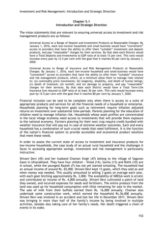 Investment and Risk Management: Introduction and Strategic Direction 
153 
Chapter 5.1 
Introduction and Strategic Direction 
The vision statements that are relevant to ensuring universal access to investment and risk management products are as follows: 
Universal Access to a Range of Deposit and Investment Products at Reasonable Charges: By January 1, 2016, each low-income household and small-business would have ―convenient‖ access to providers that have the ability to offer them ―suitable‖ investment and deposit products, and pay ―reasonable‖ charges for their services. By that date each District would have a Total Deposits and Investments to GDP ratio of at least 15 per cent. This ratio would increase every year by 12.5 per cent with the goal that it reaches 65 per cent by January 1, 2020. 
Universal Access to Range of Insurance and Risk Management Products at Reasonable Charges: By January 1, 2016, each low-income household and small-business would have ―convenient‖ access to providers that have the ability to offer them ―suitable‖ insurance and risk management products, which, at a minimum allow them to manage risks related to: (a) commodity price movements; (b) longevity, disability, and death of human beings; (c) death of livestock; (d) rainfall; and (e) damage to property, and pay ―reasonable‖ charges for their services. By that date each District would have a Total Term-Life Insurance Sum Assured to GDP ratio of at least 30 per cent. This ratio would increase every year by 12.5 per cent with the goal that it reaches 80 per cent by January 1, 2020. 
Financial inclusion can be said to be complete only when there is access to a suite of appropriate products and services for all the financial needs of a household or enterprise. Households planning for long-term goals such as retirement require inflation adjusted returns on investment over substantial time-periods. Parents planning for the education of children need to manage inflation risk. Households whose asset profiles are concentrated in the local village economy need access to investments that will provide them exposure to the national economy. Farmers planning for their next crop require credit bundled with weather insurance that will pay out in case of extreme weather outcomes. Each and every household has a combination of such crucial needs that need fulfilment. It is the function of the nation‘s financial system to provide accessible and economical product solutions that meet these needs. 
In order to assess the current state of access to investment and insurance products for low-income households, the case study of an actual rural household and the challenges it faces in accessing appropriate savings, investment and risk management is particularly instructive: 
Shivani Devi (45) and her husband Chaman Singh (47) belong to the village of Sagavan Gaon in Uttarakhand. They have four children – Vinod (14), Savita (13) and Rohit (10) are in school, while the youngest Rajesh (7) has not yet started schooling. The household had an annual income of around Rs. 65,000. Shivani Devi kept 13 goats, which they sold as and when money was needed. This usually amounted to selling 3 goats on average each year, with each goat fetching approximately Rs. 3,000. The availability of NREGA work is erratic and contributed an income of Rs. 4,000 annually. Shivani Devi cultivated a patch of land they owned, and incurred expenses for seeds and fertilisers. The entire produce from the land was used up for household consumption with little remaining for sale in the market. The sale of milk from their buffalo earned them Rs. 16,000 annually. Chaman also undertook some construction work, which earned the household Rs.36,000 annually. Shivani Devi was involved in an accident and lost her life in December 2011. Shivani Devi was bringing in more than half of the family‘s income by being involved in multiple activities, besides also taking care of her family‘s needs. Her death triggered a chain of events in its wake.  