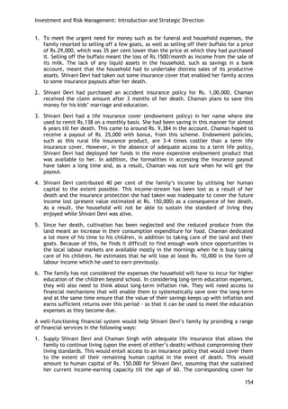 Investment and Risk Management: Introduction and Strategic Direction 
154 
1. To meet the urgent need for money such as for funeral and household expenses, the family resorted to selling off a few goats, as well as selling off their buffalo for a price of Rs.29,000, which was 35 per cent lower than the price at which they had purchased it. Selling off the buffalo meant the loss of Rs.1500/month as income from the sale of its milk. The lack of any liquid assets in the household, such as savings in a bank account, meant that the household had to undertake distress sales of its productive assets. Shivani Devi had taken out some insurance cover that enabled her family access to some insurance payouts after her death. 
2. Shivani Devi had purchased an accident insurance policy for Rs. 1,00,000, Chaman received the claim amount after 3 months of her death. Chaman plans to save this money for his kids‘ marriage and education. 
3. Shivani Devi had a life insurance cover (endowment policy) in her name where she used to remit Rs.138 on a monthly basis. She had been saving in this manner for almost 6 years till her death. This came to around Rs. 9,384 in the account. Chaman hoped to receive a payout of Rs. 25,000 with bonus, from this scheme. Endowment policies, such as this rural life insurance product, are 3-4 times costlier than a term life insurance cover. However, in the absence of adequate access to a term life policy, Shivani Devi had deployed her funds in the more expensive endowment product that was available to her. In addition, the formalities in accessing the insurance payout have taken a long time and, as a result, Chaman was not sure when he will get the payout. 
4. Shivani Devi contributed 40 per cent of the family‘s income by utilising her human capital to the extent possible. This income-stream has been lost as a result of her death and the insurance protection she had taken was inadequate to cover the future income lost (present value estimated at Rs. 150,000) as a consequence of her death. As a result, the household will not be able to sustain the standard of living they enjoyed while Shivani Devi was alive. 
5. Since her death, cultivation has been neglected and the reduced produce from the land meant an increase in their consumption expenditure for food. Chaman dedicated a lot more of his time to his children, in addition to taking care of the land and their goats. Because of this, he finds it difficult to find enough work since opportunities in the local labour markets are available mostly in the mornings when he is busy taking care of his children. He estimates that he will lose at least Rs. 10,000 in the form of labour income which he used to earn previously. 
6. The family has not considered the expenses the household will have to incur for higher education of the children beyond school. In considering long-term education expenses, they will also need to think about long-term inflation risk. They will need access to financial mechanisms that will enable them to systematically save over the long-term and at the same time ensure that the value of their savings keeps up with inflation and earns sufficient returns over this period - so that it can be used to meet the education expenses as they become due. 
A well-functioning financial system would help Shivani Devi‘s family by providing a range of financial services in the following ways: 
1. Supply Shivani Devi and Chaman Singh with adequate life insurance that allows the family to continue living (upon the event of either‘s death) without compromising their living standards. This would entail access to an insurance policy that would cover them to the extent of their remaining human capital in the event of death. This would amount to human capital of Rs. 150,000 for Shivani Devi, assuming that she sustained her current income-earning capacity till the age of 60. The corresponding cover for  