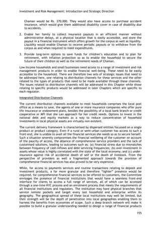 Investment and Risk Management: Introduction and Strategic Direction 
155 
Chaman would be Rs. 270,000. They would also have access to purchase accident insurance, which would give them additional disability cover in case of disability due to accidents. 
2. Enable her family to collect insurance payouts in an efficient manner without administrative delays, at a physical location that is easily accessible, and store the payout in a financial instrument which offers growth for the corpus as well as liquidity. Liquidity would enable Chaman to receive periodic payouts or to withdraw from the corpus as and when required to meet expenditures. 
3. Provide long-term options to save funds for children‘s education and to plan for retirement, with inflation protection so as to enable the household to secure the future of their children as well as the retirement needs of Chaman. 
Low Income households and small businesses need access to a range of investment and risk management products in order to enable financial well-being. These need to be easily accessible to the household. There are therefore two sets of strategic issues that need to be addressed here, one relating to distribution channels for these services and the other related to the types of products that need to be made available through these channels. The issues related to distribution channels will be addressed in this Chapter while those relating to specific products would be addressed in later Chapters which are specific to each regulator. 
Integrated Distribution Channels 
The current distribution channels available to most households comprises the local post office as a means to save, the agents of one or more insurance companies who offer pure life insurance or endowment plans, besides the possibility of a local bank branch or credit cooperative or MFI that she can approach for her credit needs. Options to invest in the national debt and equity markets as a way to reduce concentration of household investments in local physical assets are virtually non-existent. 
The current delivery framework is characterised by dispersed entities focussed on a single product or product category. Even if a rural or semi-urban customer has access to such a front-end, she is unable to avail all the financial services she needs so as to secure herself. Such a situation severely compromises the financial wellbeing of the customer on account of the paucity of access, the absence of comprehensive service providers and the lack of customised solutions, leading to outcomes such as: (a) financial stress due to mismatches between frequency of cash-inflows and debt servicing frequencies; (b) over-investment in assets whose value is highly correlated with the state of the local economy; and (c) under- insurance against risk of accidental death of self or the death of livestock. From the perspective of providers as well a fragmented approach towards the provision of comprehensive financial services has also proved to be very expensive. 
While, for access to payments services and routine transactions relating to deposit and investment products, a far more granular and therefore ―lighter‖ presence would be required, for comprehensive financial services to be offered to customers, the Committee envisages the presence of financial institutions that would have a seamless front-end interface for clients to access a full range of services, all of which can be accessed through a one-time KYC process and an enrolment process that meets the requirements of all financial institutions and regulators. The institution may have physical branches that service remote pockets and target every last household and enterprise within its geography. The geographical spread of these local institutions may well be limited, but their strength will be the depth of penetration into local geographies enabling them to harness the benefits from economies of scope. Such a deep branch network will make it possible to build a granular understanding needed to design a range of financial products  