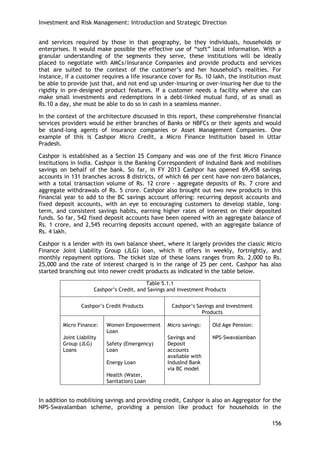 Investment and Risk Management: Introduction and Strategic Direction 
156 
and services required by those in that geography, be they individuals, households or enterprises. It would make possible the effective use of ―soft‖ local information. With a granular understanding of the segments they serve, these institutions will be ideally placed to negotiate with AMCs/Insurance Companies and provide products and services that are suited to the context of the customer‘s and her household‘s realities. For instance, if a customer requires a life insurance cover for Rs. 10 lakh, the institution must be able to provide just that, and not end up under-insuring or over-insuring her due to the rigidity in pre-designed product features. If a customer needs a facility where she can make small investments and redemptions in a debt-linked mutual fund, of as small as Rs.10 a day, she must be able to do so in cash in a seamless manner. 
In the context of the architecture discussed in this report, these comprehensive financial services providers would be either branches of Banks or NBFCs or their agents and would be stand-long agents of insurance companies or Asset Management Companies. One example of this is Cashpor Micro Credit, a Micro Finance Institution based in Uttar Pradesh. 
Cashpor is established as a Section 25 Company and was one of the first Micro Finance Institutions in India. Cashpor is the Banking Correspondent of IndusInd Bank and mobilises savings on behalf of the bank. So far, in FY 2013 Cashpor has opened 69,458 savings accounts in 131 branches across 8 districts, of which 66 per cent have non-zero balances, with a total transaction volume of Rs. 12 crore - aggregate deposits of Rs. 7 crore and aggregate withdrawals of Rs. 5 crore. Cashpor also brought out two new products in this financial year to add to the BC savings account offering: recurring deposit accounts and fixed deposit accounts, with an eye to encouraging customers to develop stable, long- term, and consistent savings habits, earning higher rates of interest on their deposited funds. So far, 542 fixed deposit accounts have been opened with an aggregate balance of Rs. 1 crore, and 2,545 recurring deposits account opened, with an aggregate balance of Rs. 4 lakh. 
Cashpor is a lender with its own balance sheet, where it largely provides the classic Micro Finance Joint Liability Group (JLG) loan, which it offers in weekly, fortnightly, and monthly repayment options. The ticket size of these loans ranges from Rs. 2,000 to Rs. 25,000 and the rate of interest charged is in the range of 25 per cent. Cashpor has also started branching out into newer credit products as indicated in the table below. 
Table 5.1.1 
Cashpor‘s Credit, and Savings and Investment Products 
Cashpor‘s Credit Products 
Cashpor‘s Savings and Investment Products 
Micro Finance: 
Joint Liability Group (JLG) Loans 
Women Empowerment Loan 
Safety (Emergency) Loan 
Energy Loan 
Health (Water, Sanitation) Loan 
Micro savings: 
Savings and Deposit accounts available with IndusInd Bank via BC model 
Old Age Pension: 
NPS-Swavalamban 
In addition to mobilising savings and providing credit, Cashpor is also an Aggregator for the NPS-Swavalamban scheme, providing a pension like product for households in the  