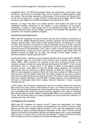 Investment and Risk Management: Introduction and Strategic Direction 
157 
unorganised sector. The NPS-Swavalamban scheme was launched on a pilot basis in four branches in two districts in November 2012, with an uptake of 17,000 customers within two months. This was later expended to 206 branches in nine districts by February 2013. By the end of March 2013, a total of 20,012 clients had been enrolled. Most of these customers were eligible for the NPS-Swavalamban contribution of Rs. 1000. 
However, to ensure that there is an orderly growth in the number and reach of such integrated providers, particularly in the context of small businesses and low-income households, a number of issues would need to be addressed including, the need for a Universal Electronic Bank Account (UEBA), consistent cross-regulator KYC guidelines, and consistent cross-regulator guidelines on agents. 
Universal Electronic Bank Account 
IRDA‘s AML/CFT Guidelines for General Insurers permits cash remittance of premiums up to a limit of Rs. 50,000. Beyond this amount, premium payments are only allowed through cheques, demand drafts, credit cards or other banking channels, excluding cash, in order to ensure that premiums are paid out of clearly identifiable sources of funds. Payments from insurance companies on account of realisation of claims are required to be made into the bank account of the beneficiary. This is done in order to ensure that funds reach the appropriate person. In the case of life insurance, claim payments upon death where the payment exceeds Rs.10,000 can be done only through Account Payee Cheques, or electronic payment methods approved by RBI. 
As indicated earlier, customers can pay insurance premiums up to amounts of Rs. 50,000 in cash. However, there are restrictions on the routing of cash premiums that specifically impact NBFCs. NBFC customers are required to pay their premiums directly to the insurance company without the money touching the account of the NBFC225. In the current environment, this is a critical barrier in the ability of NBFCs to meaningfully provide insurance services. Since NBFCs do not have deposit taking capability, the committee recommends that the restriction on NBFCs being BCs of Banks be removed. Permitting NBFCs to source deposits on behalf of Banks will mean that customers of NBFCs can get a bank account (with the Sponsor Bank) that will enable savings and also allow insurance premiums to be paid directly from customer accounts. The concern around commingling of funds from deposit mobilisation and the NBFC‘s lending business can be addressed with the help of technology today which enables intra-day clearance of funds to greatly minimise this risk. 
In this context, the Committee reiterates the need for a universal full-service electronic bank account for every citizen of India above the age of 18. Without this bank account a citizen can find herself excluded from many financial services crucial to her well-being. It also recommends that rather than being barred by regulation from doing so individual Banks be permitted to decide if NBFCs (including NBFC-MFIs) can be appointed as their BC or not. This will ensure that a full range of providers can start to serve the customer in a seamless and a low-cost manner. 
Cross-Regulator KYC Guidelines 
IRDA‘s AML/CFT Guidelines for General Insurers226 places the responsibility of a robust AML/CFT on the insurer. It also requires a strengthening of the control of insurers (both general and life) over Corporate Agents through a list of rules and regulations covering performance of agents including mandatory assessment of KYC norms. The KYC process requires verification of documented identity and address proofs and a recent photograph. SEBI‘s circular on Uniform KYC for the Securities Markets227 requires verification of both Proof of Identity and Proof of Address by the Asset Management Company.  
