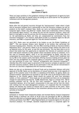 Investment and Risk Management: Appointment of Agents 
159 
Chapter 5.2 
Appointment of Agents 
There are large variations in the guidelines relating to the appointment of agents by each regulator for each type of channel which are acting as an active barrier for the spread of investment and risk management products. 
National Banks 
Banks offer life and general insurance through the ‗bancassurance‘ model where a bank and an insurance company form a partnership so that the insurance company can sell its products to the bank‘s customer base. Banks can carry out bancassurance through the Corporate Agent, Broker and ‗Referral‘ models. Banks have traditionally relied on taking the Corporate Agent licence229 for selling life and non-life insurance products, where the Bank is a tied agent to one life and one non-life insurance company. In this model, there is no risk participation by Banks and they are compensated by commissions from the Insurance Companies230. For instance, State Bank of India is a Corporate Agent for SBI Life Insurance, and HSBC is Corporate Agent for Tata AIG General Insurance. 
Until 2013, Banks were not permitted to be brokers as per the Broker Guidelines of 2002231. This was because brokers were deemed to be entities that performed the insurance business alone. However, the new IRDA Licensing of Banks as Insurance Brokers Regulations 2013232 now permit a Bank to act as insurance broker without the need to set up separate entity for the same, as was the case previously. This has been done so as to ensure that banks have the opportunity to represent the interests of customers and use their wide branch networks to offer greater choice and better service to customers. As in the case of Corporate Agents, there is no risk participation by Banks, and they are compensated by commissions from Insurance Companies233. Recent Draft Guidelines laid out by RBI on the subject clarify that Banks offering insurance broking services shall not enter into any arrangement for corporate agency or insurance referral business234. Banks are also permitted to enter into ―referral‖ arrangements with Insurance Companies235, whereby they offer branch space to personnel of the insurance company to operate in and sell their insurance products. Banks do not participate in the risk and are remunerated in the form of a fee that is negotiated with the insurance company. 
Banks can also act as distributors of Mutual Funds and as Investment Advisors with prior approval of the RBI. Banks can be distributors of mutual funds but only in the capacity of agent of the customer (even if the AMC is a subsidiary of the Bank). As agents, Banks can forward investors‘ applications for purchase or sale of MF units to the Mutual Funds or the Registrars or the transfer agents. Banks should not acquire MF units from secondary market, or from customers236. Entry loads are not permitted and there are no transaction charges for subscriptions less than Rs. 10,000. Beyond that, there is a charge of Rs. 100 for existing customers and Rs. 150 for first time customers237. Banks can also act as Investment Advisors. All of the bank‘s remuneration in this case will be from the client, with nothing from the Asset Management Company. It is expected that the Investment Advisor will disclose any conflict of interest due to other activities to the client. There should be an arms-length relationship of the investment advisory services with rest of the activities of the Bank238. 
Regional Banks 
Scheduled or licensed State Cooperative Banks and licensed District Central Cooperative Banks having a minimum net worth of Rs.50 crore are permitted by RBI to undertake insurance sales both as Corporate Agents (with permission from RBI) and on a referral basis (without permission from RBI)239. Many Regional Banks are Corporate Agents for the sale of insurance products. For example, Saraswat Cooperative Bank is a corporate agent for  