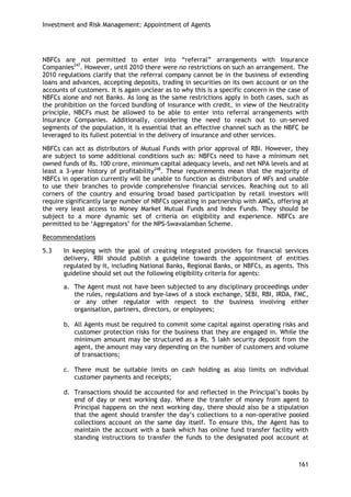 Investment and Risk Management: Appointment of Agents 
161 
NBFCs are not permitted to enter into ―referral‖ arrangements with Insurance Companies247. However, until 2010 there were no restrictions on such an arrangement. The 2010 regulations clarify that the referral company cannot be in the business of extending loans and advances, accepting deposits, trading in securities on its own account or on the accounts of customers. It is again unclear as to why this is a specific concern in the case of NBFCs alone and not Banks. As long as the same restrictions apply in both cases, such as the prohibition on the forced bundling of insurance with credit, in view of the Neutrality principle, NBCFs must be allowed to be able to enter into referral arrangements with Insurance Companies. Additionally, considering the need to reach out to un-served segments of the population, it is essential that an effective channel such as the NBFC be leveraged to its fullest potential in the delivery of insurance and other services. 
NBFCs can act as distributors of Mutual Funds with prior approval of RBI. However, they are subject to some additional conditions such as: NBFCs need to have a minimum net owned funds of Rs. 100 crore, minimum capital adequacy levels, and net NPA levels and at least a 3-year history of profitability248. These requirements mean that the majority of NBFCs in operation currently will be unable to function as distributors of MFs and unable to use their branches to provide comprehensive financial services. Reaching out to all corners of the country and ensuring broad based participation by retail investors will require significantly large number of NBFCs operating in partnership with AMCs, offering at the very least access to Money Market Mutual Funds and Index Funds. They should be subject to a more dynamic set of criteria on eligibility and experience. NBFCs are permitted to be ‗Aggregators‘ for the NPS-Swavalamban Scheme. 
Recommendations 
5.3 In keeping with the goal of creating integrated providers for financial services delivery, RBI should publish a guideline towards the appointment of entities regulated by it, including National Banks, Regional Banks, or NBFCs, as agents. This guideline should set out the following eligibility criteria for agents: 
a. The Agent must not have been subjected to any disciplinary proceedings under the rules, regulations and bye-laws of a stock exchange, SEBI, RBI, IRDA, FMC, or any other regulator with respect to the business involving either organisation, partners, directors, or employees; 
b. All Agents must be required to commit some capital against operating risks and customer protection risks for the business that they are engaged in. While the minimum amount may be structured as a Rs. 5 lakh security deposit from the agent, the amount may vary depending on the number of customers and volume of transactions; 
c. There must be suitable limits on cash holding as also limits on individual customer payments and receipts; 
d. Transactions should be accounted for and reflected in the Principal‘s books by end of day or next working day. Where the transfer of money from agent to Principal happens on the next working day, there should also be a stipulation that the agent should transfer the day‘s collections to a non-operative pooled collections account on the same day itself. To ensure this, the Agent has to maintain the account with a bank which has online fund transfer facility with standing instructions to transfer the funds to the designated pool account at  