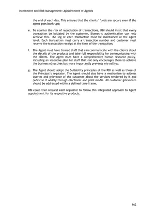 Investment and Risk Management: Appointment of Agents 
162 
the end of each day. This ensures that the clients‘ funds are secure even if the agent goes bankrupt; 
e. To counter the risk of repudiation of transactions, RBI should insist that every transaction be initiated by the customer. Biometric authentication can help achieve this. The log of each transaction must be maintained at the agent level. Each transaction must carry a transaction number and customer must receive the transaction receipt at the time of the transaction; 
f. The Agent must have trained staff that can communicate with the clients about the details of the products and take full responsibility for communicating with the clients. The Agent must have a comprehensive human resource policy, including an incentive plan for staff that not only encourages them to achieve the business objectives but more importantly prevents mis-selling; 
g. The Agent should adopt the Suitability principles of the RBI as well as those of the Principal‘s regulator. The Agent should also have a mechanism to address queries and grievance of the customer about the services rendered by it and publicise it widely through electronic and print media. All customer grievances should be addressed within a defined time frame. 
RBI could then request each regulator to follow this integrated approach to Agent appointment for its respective products. 
 