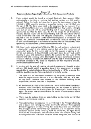 Recommendations Regarding Investment and Risk Management 
163 
Chapter 5.3 
Recommendations Regarding Investment and Risk Management Products 
5.1 Every resident should be issued a Universal Electronic Bank Account (UEBA) automatically at the time of receiving their Aadhaar number by a high quality, national, full-service bank. An instruction to open the bank account should be initiated by UIDAI upon the issuance of an Aadhaar number to an individual over the age of 18. The bank would need to be designated by the customer from amongst the list of banks that have indicated to UIDAI that they would be willing to open such an account with the understanding that it would attract no account opening fee but that the bank would be free to charge for all transactions, including balance enquiry with the understanding that such transactions‘ charges would provide the host banks with adequate compensation. The Bank would be required to send the customer a letter communicating details of the account thus opened. The Committee recommends that the RBI issue a circular indicating that no bank can refuse to open an account for a customer who has adequate KYC which specifically includes Aadhaar. [Identical to Recommendation 3.1] 
5.2 RBI should require a strong Proof of Identity (POI) for each and every customer and a documentary proof of one national address but waive the requirement of documentary proof for the current address, for the purpose of opening a full- service bank account. It should instead enjoin upon banks to carry out careful tracking of usage and transactions patterns to ascertain the risk levels of the customer and take necessary action based upon risk-based surveillance processes developed internally by each bank. RBI must take the lead in developing this as a convergent approach to KYC across all regulators for their respective products. [Identical to Recommendation 3.2] 
5.3 In keeping with the goal of creating integrated providers for financial services delivery, RBI should publish a guideline towards the appointment of entities regulated by it, including National Banks, Regional Banks, or NBFCs, as agents. This guideline should set out the following eligibility criteria for agents: 
a. The Agent must not have been subjected to any disciplinary proceedings under the rules, regulations and bye-laws of a stock exchange, SEBI, RBI, IRDA, FMC, or any other regulator with respect to the business involving either organisation, partners, directors, or employees; 
b. All Agents must be required to commit some capital against operating risks and customer protection risks for the business that they are engaged in. While the minimum amount may be structured as a Rs. 5 lakh security deposit from the agent, the amount may vary depending on the number of customers and volume of transactions; 
c. There must be suitable limits on cash holding as also limits on individual customer payments and receipts; 
d. Transactions should be accounted for and reflected in the Principal‘s books by end of day or next working day. Where the transfer of money from agent to Principal happens on the next working day, there should also be a stipulation that the agent should transfer the day‘s collections to a non-operative pooled collections account on the same day itself. To ensure this, the Agent has to maintain the account with a bank which has online fund transfer facility with standing instructions to transfer the funds to the designated pool account at  