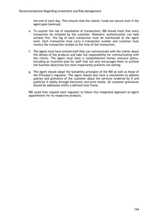 Recommendations Regarding Investment and Risk Management 
164 
the end of each day. This ensures that the clients‘ funds are secure even if the agent goes bankrupt; 
e. To counter the risk of repudiation of transactions, RBI should insist that every transaction be initiated by the customer. Biometric authentication can help achieve this. The log of each transaction must be maintained at the agent level. Each transaction must carry a transaction number and customer must receive the transaction receipt at the time of the transaction; 
f. The Agent must have trained staff that can communicate with the clients about the details of the products and take full responsibility for communicating with the clients. The Agent must have a comprehensive human resource policy, including an incentive plan for staff that not only encourages them to achieve the business objectives but more importantly prevents mis-selling; 
g. The Agent should adopt the Suitability principles of the RBI as well as those of the Principal‘s regulator. The Agent should also have a mechanism to address queries and grievance of the customer about the services rendered by it and publicise it widely through electronic and print media. All customer grievances should be addressed within a defined time frame. 
RBI could then request each regulator to follow this integrated approach to Agent appointment for its respective products. 
 