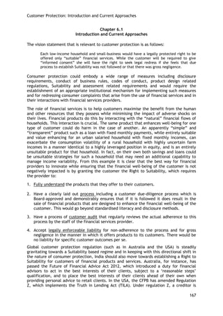 Customer Protection: Introduction and Current Approaches 
167 
Chapter 6.1 
Introduction and Current Approaches 
The vision statement that is relevant to customer protection is as follows: 
Each low-income household and small-business would have a legally protected right to be offered only ―suitable‖ financial services. While the customer will be required to give ―informed consent‖ she will have the right to seek legal redress if she feels that due process to establish Suitability was not followed or that there was gross negligence. 
Consumer protection could embody a wide range of measures including disclosure requirements, conduct of business rules, codes of conduct, product design related regulations, Suitability and assessment related requirements and would require the establishment of an appropriate institutional mechanism for implementing such measures and for redressing consumer complaints that arise from the use of financial services and in their interactions with financial services providers. 
The role of financial services is to help customers maximise the benefit from the human and other resources that they possess while minimising the impact of adverse shocks on their lives. Financial products do this by interacting with the ―natural‖ financial flows of households. This interaction is crucial. The same product that enhances well-being for one type of customer could do harm in the case of another. An apparently ―simple‖ and ―transparent‖ product such as a loan with fixed monthly payments, while entirely suitable and value enhancing for an urban salaried household with fixed monthly incomes, can exacerbate the consumption volatility of a rural household with highly uncertain farm incomes in a manner identical to a highly leveraged position in equity, and is an entirely unsuitable product for that household. In fact, on their own both savings and loans could be unsuitable strategies for such a household that may need an additional capability to manage income variability. From this example it is clear that the best way for financial providers to innovate while ensuring that the financial well-being of the customer is not negatively impacted is by granting the customer the Right to Suitability, which requires the provider to: 
1. Fully understand the products that they offer to their customers. 
2. Have a clearly laid out process including a customer due-diligence process which is Board-approved and demonstrably ensures that if it is followed it does result in the sale of financial products that are designed to enhance the financial well-being of the customer. This would go beyond standardised literacy and disclosure methods. 
3. Have a process of customer audit that regularly reviews the actual adherence to this process by the staff of the financial services provider. 
4. Accept legally enforceable liability for non-adherence to the process and for gross negligence in the manner in which it offers products to its customers. There would be no liability for specific customer outcomes per se. 
Global customer protection regulation (such as in Australia and the USA) is steadily gravitating towards a Suitability based regime and in keeping with this directional shift in the nature of consumer protection, India should also move towards establishing a Right to Suitability for customers of financial products and services. Australia, for instance, has passed the Future of Financial Advice Act 2012, which introduced a duty for financial advisors to act in the best interests of their clients, subject to a ‗reasonable steps‘ qualification, and to place the best interests of their clients ahead of their own when providing personal advice to retail clients. In the USA, the CFPB has amended Regulation Z, which implements the Truth in Lending Act (TILA). Under regulation Z, a creditor is  
