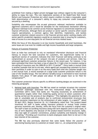 Customer Protection: Introduction and Current Approaches 
168 
prohibited from making a higher-priced mortgage loan without regard to the consumer‘s ability to repay the loan. This rule implements sections of the Dodd–Frank Wall Street Reform and Consumer Protection Act which require creditors to make a reasonable, good faith determination of a consumer‘s ability to repay any consumer credit transaction secured by a dwelling. 
Suitability also encompasses the ex-post grievance redressal mechanism available to aggrieved customers and it would be advisable for the institutional mechanism offering grievance redressal to be common across financial regulators to concentrate expertise and improve efficiencies. Although there are product or sector specific concerns which would require specialisation, a common agency that identifies, implements, and tackles customer protection related concerns in the financial services sector working closely with sector-specific prudential regulators would be an essential step in ensuring for customers, ease of access to a one-stop point for all financial services related issues. 
While the focus of this discussion is on low income households and small businesses, the same issues are true even for middle and high-income households and large companies. 
Failures of Customer Protection 
Even as India has continued to rely on mandated information disclosure and financial literacy to ensure the best outcomes for customers, the experienced reality for a significant section of customers indicates that their financial well-being continues to be compromised on account of the rampant mis-sale of products and services. India has witnessed significant customer protection failures in the recent past. For instance, it has been estimated that there has been a loss of about Rs.1.5 lakh crore to investors owing to mis-selling of insurance over the 2004-05 to 2011-12 period249. Entry loads in mutual funds is another example that led to mis-sale, where agents got unsuspecting customers to churn their portfolios in order to cash in on the entry-loads each time the customer bought into a new mutual fund. A recent example of a large scale customer protection failure is the case of the Saradha Group. The now defunct Saradha Group is estimated to have received deposits from about 17 lakh people and about 10 lakh people have so far filed for compensation250. 
The customer protection failures specific to different banking designs are examined in the following paragraphs: 
1. National bank with branches: The RBI has noted on multiple occasions the customer protection challenges associated with this institutional design. The Damodaran Committee (2011) notes that banks are ―focusing excessively on achievement of quantitative targets rather than rendering quality service to select customers after having carried out the process of due diligence.‖ This highlights the potential for mis- sale or unsuitable sale of products due to conflicted remuneration structures that place excessive importance on the achievement of sales targets. In a speech251 dated 30 April 2013, Deputy Governor Dr. K.C Chakrabarty noted that ―the product–based incentives for staff in banks selling insurance products or mutual funds creates perverse incentives and, thereby, shifts the focus from the customer‘s original need. The staff is keen on bundling insurance along with term deposits (and in some cases, in lieu of term deposits) only because of the product-based incentive structures. Sadly, they lose sight of customer convenience, product suitability and blatantly indulge in mis-selling.‖ Providing such incentives to bank employees leads them to not act in the best interest of the customer. 
The RBI has also previously observed that some banks follow the practice of sanctioning housing loans to customers at teaser rates i.e., at comparatively lower  