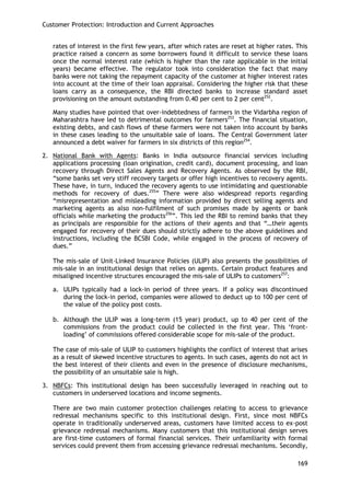 Customer Protection: Introduction and Current Approaches 
169 
rates of interest in the first few years, after which rates are reset at higher rates. This practice raised a concern as some borrowers found it difficult to service these loans once the normal interest rate (which is higher than the rate applicable in the initial years) became effective. The regulator took into consideration the fact that many banks were not taking the repayment capacity of the customer at higher interest rates into account at the time of their loan appraisal. Considering the higher risk that these loans carry as a consequence, the RBI directed banks to increase standard asset provisioning on the amount outstanding from 0.40 per cent to 2 per cent252. 
Many studies have pointed that over-indebtedness of farmers in the Vidarbha region of Maharashtra have led to detrimental outcomes for farmers253. The financial situation, existing debts, and cash flows of these farmers were not taken into account by banks in these cases leading to the unsuitable sale of loans. The Central Government later announced a debt waiver for farmers in six districts of this region254. 
2. National Bank with Agents: Banks in India outsource financial services including applications processing (loan origination, credit card), document processing, and loan recovery through Direct Sales Agents and Recovery Agents. As observed by the RBI, ―some banks set very stiff recovery targets or offer high incentives to recovery agents. These have, in turn, induced the recovery agents to use intimidating and questionable methods for recovery of dues.255‖ There were also widespread reports regarding ―misrepresentation and misleading information provided by direct selling agents and marketing agents as also non-fulfilment of such promises made by agents or bank officials while marketing the products256‖. This led the RBI to remind banks that they as principals are responsible for the actions of their agents and that ―…their agents engaged for recovery of their dues should strictly adhere to the above guidelines and instructions, including the BCSBI Code, while engaged in the process of recovery of dues.‖ 
The mis-sale of Unit-Linked Insurance Policies (ULIP) also presents the possibilities of mis-sale in an institutional design that relies on agents. Certain product features and misaligned incentive structures encouraged the mis-sale of ULIPs to customers257: 
a. ULIPs typically had a lock-in period of three years. If a policy was discontinued during the lock-in period, companies were allowed to deduct up to 100 per cent of the value of the policy post costs. 
b. Although the ULIP was a long-term (15 year) product, up to 40 per cent of the commissions from the product could be collected in the first year. This ‗front- loading‘ of commissions offered considerable scope for mis-sale of the product. 
The case of mis-sale of ULIP to customers highlights the conflict of interest that arises as a result of skewed incentive structures to agents. In such cases, agents do not act in the best interest of their clients and even in the presence of disclosure mechanisms, the possibility of an unsuitable sale is high. 
3. NBFCs: This institutional design has been successfully leveraged in reaching out to customers in underserved locations and income segments. 
There are two main customer protection challenges relating to access to grievance redressal mechanisms specific to this institutional design. First, since most NBFCs operate in traditionally underserved areas, customers have limited access to ex-post grievance redressal mechanisms. Many customers that this institutional design serves are first-time customers of formal financial services. Their unfamiliarity with formal services could prevent them from accessing grievance redressal mechanisms. Secondly,  