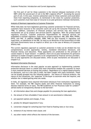 Customer Protection: Introduction and Current Approaches 
170 
the first port of call for these customers is the internal redressal mechanism of the NBFC while the second port of call is the RBI‘s regional office258. Accessing the second port of call, in this case, involves substantial costs for these customers and could deter them from reporting complaints. As mentioned in the vision for customer protection, such customers must have ease of recourse to ex-post grievance redressal mechanisms. 
Analysis of Dominant Approaches to Customer Protection 
While India does not have legislation governing customer protection for financial services, customers have recourse to the consumer courts set up by the Consumer Protection Act, 1986. In addition, consumers of financial products and services may also resort to mechanisms set up by product and services-specific regulators. With the product-based regulatory structure, customer protection responsibilities for financial services are embedded in multiple regulators. India has six primary regulators- RBI, SEBI, IRDA, PFRDA, EPFO, and FMC. In addition NABARD, SIDBI, NHB are also involved in regulation and supervision, as subsidiaries of the RBI. As many as six Ministries of the Government of India and State Governments have an implicit or direct (as in the case of Ministry of Corporate Affairs) role. 
The current regulatory approach to customer protection in India can be divided into two complementary ex-ante approaches, namely, mandated information disclosure, and financial literacy and education. These approaches are predicated on the principle of caveat emptor or ‗buyer beware‘. In addition, there are ex-post mechanisms for grievance redressal to enable wronged customers to be compensated by financial services providers. The ex-ante approaches are discussed below, while ex-post mechanisms are discussed in Chapter 6.3. 
Mandated Information Disclosure 
Information disclosure is the most popular ex-ante approach to implementing customer protection because there is a belief that more information enables the customer to reach a more reasoned decision on buying that product. Dependence of a regime based primarily on disclosure, such as is the case in India, has been fraught with many limitations. These can be broadly grouped into the following aspects – the nature of financial products, the nature of the transaction, the ‗expertise‘ of the buyer to ascertain what she requires, and whether she is indeed getting what she needs. 
In India, all regulators have required information disclosure from institutions regulated by them. For example, the RBI requires banks and other financial institutions to clearly disclose material terms on loans. The RBI Guidelines on Fair Practices Code for Lenders259 advises banks to transparently disclose to the borrower: 
1. all information about fees and charges payable for processing the loan application; 
2. the amount of fees refundable if loan amount is not sanctioned or disbursed; 
3. pre-payment options and charges, if any; 
4. penalty for delayed repayments if any; 
5. conversion charges for switching loan from fixed to floating rates or vice versa; 
6. existence of any interest reset clause; and 
7. any other matter which affects the interest of the borrower. 
 
