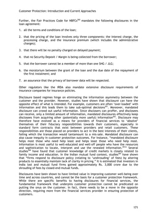 Customer Protection: Introduction and Current Approaches 
171 
Further, the Fair Practices Code for NBFCs260 mandates the following disclosures in the loan agreement: 
1. all the terms and conditions of the loan; 
2. that the pricing of the loan involves only three components: the interest charge, the processing charge, and the insurance premium (which includes the administrative charges); 
3. that there will be no penalty charged on delayed payment; 
4. that no Security Deposit / Margin is being collected from the borrower; 
5. that the borrower cannot be a member of more than one SHG / JLG; 
6. the moratorium between the grant of the loan and the due date of the repayment of the first instalment; and 
7. an assurance that the privacy of borrower data will be respected. 
Other regulators like the IRDA also mandate extensive disclosure requirements of insurance companies for insurance policies. 
Disclosure based regimes hinge on eliminating the information asymmetry between the customer and the provider. However, studies have shown that disclosure can have the opposite effect of what is intended. For example, customers are often ‗over-loaded‘ with information and this leads them to take sub-optimal decisions261. Moreover, mandated disclosure can crowd out useful information. Since disclosers can proffer, and disclosees can receive, only a limited amount of information, mandated disclosures effectively keep disclosees from acquiring other (potentially more useful) information262. Disclosure may therefore have evolved as a means for providers of financial services to ‗absolve‘ themselves of their fiduciary responsibilities towards their customers, especially in standard form contracts that exist between providers and retail customers. These responsibilities are those placed on providers to act in the best interests of their clients, failing which the transaction would tantamount to a mis-sale. Mandated disclosure can also cause inequity in customer protection outcomes. For instance, ―mandated disclosure helps most those who need help least and helps least those who need help most. Information is most useful to well-educated and well-off people who have the resources and sophistication to locate, interpret and use the revealed information.263‖ Several studies264 have found that customer knowledge of credit markets is closely related to family income and education. In the Indian mutual fund context, studies265 have shown that ―firms respond to disclosure policy (relating to ‗unshrouding‘ of fees) by altering products to essentially maintain lack of clarity in pricing.‖ It is estimated that investors in India lost and mutual fund firms gained approximately Rs. 3,000 crore due to the shrouding of fees by closed-end mutual funds. 
Disclosures have been shown to have limited value in improving customer well-being over time and across countries, and cannot be the basis for a customer protection framework. While there are specific benefits to having disclosures for financial services, the fundamental framework that underpins customer protection cannot be predicated on putting the onus on the customer. In fact, there needs to be a move in the opposite direction, requiring more from the financial services provider in ensuring protection of customers. 
 