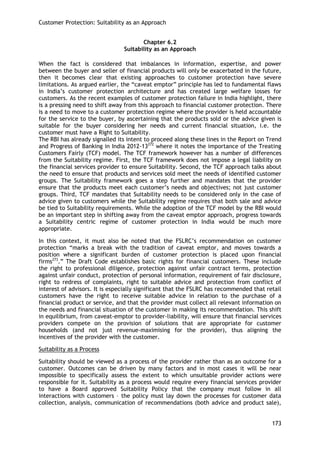 Customer Protection: Suitability as an Approach 
173 
Chapter 6.2 
Suitability as an Approach 
When the fact is considered that imbalances in information, expertise, and power between the buyer and seller of financial products will only be exacerbated in the future, then it becomes clear that existing approaches to customer protection have severe limitations. As argued earlier, the ―caveat emptor‖ principle has led to fundamental flaws in India‘s customer protection architecture and has created large welfare losses for customers. As the recent examples of customer protection failure in India highlight, there is a pressing need to shift away from this approach to financial customer protection. There is a need to move to a customer protection regime where the provider is held accountable for the service to the buyer, by ascertaining that the products sold or the advice given is suitable for the buyer considering her needs and current financial situation, i.e. the customer must have a Right to Suitability. 
The RBI has already signalled its intent to proceed along these lines in the Report on Trend and Progress of Banking in India 2012-13272 where it notes the importance of the Treating Customers Fairly (TCF) model. The TCF framework however has a number of differences from the Suitability regime. First, the TCF framework does not impose a legal liability on the financial services provider to ensure Suitability. Second, the TCF approach talks about the need to ensure that products and services sold meet the needs of identified customer groups. The Suitability framework goes a step further and mandates that the provider ensure that the products meet each customer‘s needs and objectives; not just customer groups. Third, TCF mandates that Suitability needs to be considered only in the case of advice given to customers while the Suitability regime requires that both sale and advice be tied to Suitability requirements. While the adoption of the TCF model by the RBI would be an important step in shifting away from the caveat emptor approach, progress towards a Suitability centric regime of customer protection in India would be much more appropriate. 
In this context, it must also be noted that the FSLRC‘s recommendation on customer protection ―marks a break with the tradition of caveat emptor, and moves towards a position where a significant burden of customer protection is placed upon financial firms273.‖ The Draft Code establishes basic rights for financial customers. These include the right to professional diligence, protection against unfair contract terms, protection against unfair conduct, protection of personal information, requirement of fair disclosure, right to redress of complaints, right to suitable advice and protection from conflict of interest of advisors. It is especially significant that the FSLRC has recommended that retail customers have the right to receive suitable advice in relation to the purchase of a financial product or service, and that the provider must collect all relevant information on the needs and financial situation of the customer in making its recommendation. This shift in equilibrium, from caveat-emptor to provider-liability, will ensure that financial services providers compete on the provision of solutions that are appropriate for customer households (and not just revenue-maximising for the provider), thus aligning the incentives of the provider with the customer. 
Suitability as a Process 
Suitability should be viewed as a process of the provider rather than as an outcome for a customer. Outcomes can be driven by many factors and in most cases it will be near impossible to specifically assess the extent to which unsuitable provider actions were responsible for it. Suitability as a process would require every financial services provider to have a Board approved Suitability Policy that the company must follow in all interactions with customers – the policy must lay down the processes for customer data collection, analysis, communication of recommendations (both advice and product sale),  