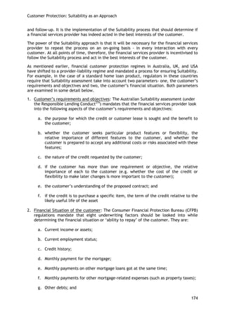 Customer Protection: Suitability as an Approach 
174 
and follow-up. It is the implementation of the Suitability process that should determine if a financial services provider has indeed acted in the best interests of the customer. 
The power of the Suitability approach is that it will be necessary for the financial services provider to repeat the process on an on-going basis - in every interaction with every customer. At all points of time, therefore, the financial services provider is incentivised to follow the Suitability process and act in the best interests of the customer. 
As mentioned earlier, financial customer protection regimes in Australia, UK, and USA have shifted to a provider-liability regime and mandated a process for ensuring Suitability. For example, in the case of a standard home loan product, regulators in these countries require that Suitability assessment take into account two parameters- one, the customer‘s requirements and objectives and two, the customer‘s financial situation. Both parameters are examined in some detail below. 
1. Customer‘s requirements and objectives: The Australian Suitability assessment (under the Responsible Lending Conduct274) mandates that the financial services provider look into the following aspects of the customer‘s requirements and objectives: 
a. the purpose for which the credit or customer lease is sought and the benefit to the customer; 
b. whether the customer seeks particular product features or flexibility, the relative importance of different features to the customer, and whether the customer is prepared to accept any additional costs or risks associated with these features; 
c. the nature of the credit requested by the customer; 
d. if the customer has more than one requirement or objective, the relative importance of each to the customer (e.g. whether the cost of the credit or flexibility to make later changes is more important to the customer); 
e. the customer‘s understanding of the proposed contract; and 
f. if the credit is to purchase a specific item, the term of the credit relative to the likely useful life of the asset 
2. Financial Situation of the customer: The Consumer Financial Protection Bureau (CFPB) regulations mandate that eight underwriting factors should be looked into while determining the financial situation or ‗ability to repay‘ of the customer. They are: 
a. Current income or assets; 
b. Current employment status; 
c. Credit history; 
d. Monthly payment for the mortgage; 
e. Monthly payments on other mortgage loans got at the same time; 
f. Monthly payments for other mortgage-related expenses (such as property taxes); 
g. Other debts; and  